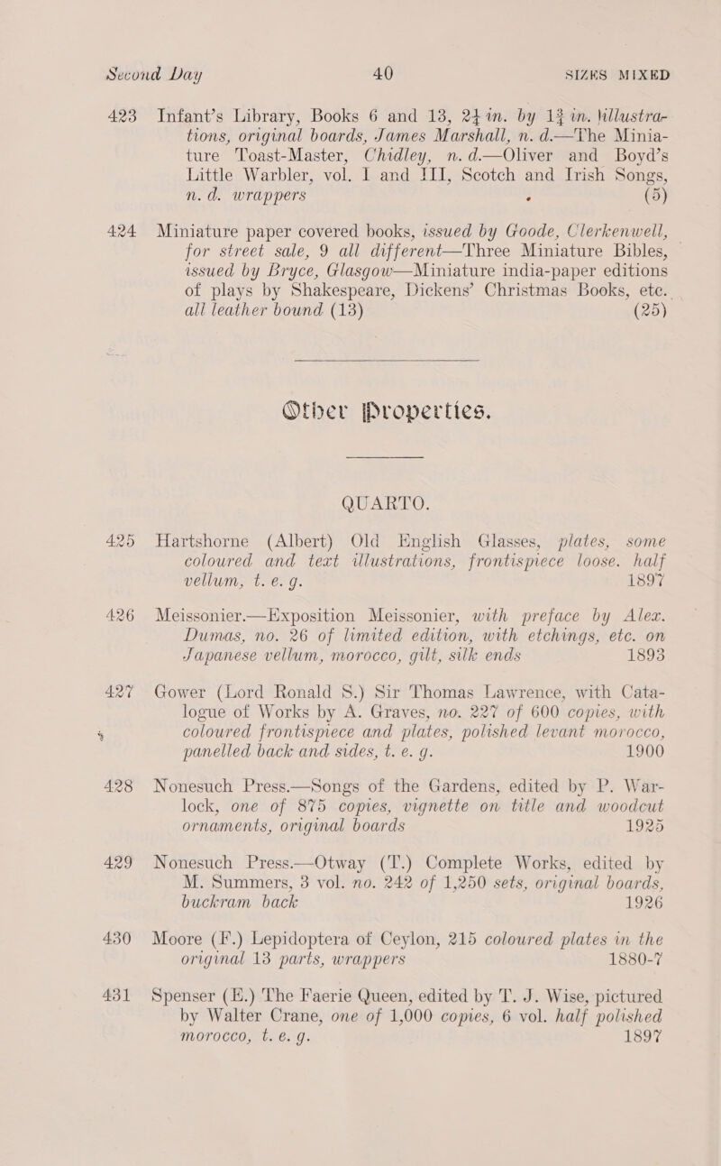 423 Infant’s Library, Books 6 and 13, 24%. by 13 m. \lustrar tions, original boards, James Marshall, n. d—The Minia- ture Toast-Master, Chidley, n.d—Oliver and Boyd’s Little Warbler, vol. I and III, Scotch and Irish Songs, n.d. wrappers : (5) 424 Miniature paper covered books, issued by Goode, Clerkenwell, for street sale, 9 all different—Three Miniature Bibles, © issued by Bryce, Glasgow—Miniature india-paper editions of plays by Shakespeare, Dickens’ Christmas Books, etc. all leather bound (13) (25)  Oftber [Properties. QUARTO. 425 Hartshorne (Albert) Old English Glasses, plates, some coloured and text illustrations, frontispiece loose. half vellum, t. €. g. 1897 426 Meissonier—LExposition Meissonier, with preface by Alez. Dumas, no. 26 of limited edition, with etchings, etc. on Japanese vellum, morocco, guilt, silk ends 1893 427 Gower (Lord Ronald 8.) Sir Thomas Lawrence, with Cata- logue of Works by A. Graves, no. 227 of 600 copies, with ‘ coloured frontispiece and plates, polished levant morocco, panelled back and. sides, t. e. g. 1900 428 Nonesuch Press.—Songs of the Gardens, edited by P. War- lock, one of 875 copies, vignette on title and woodcut ornaments, original boards 1925 429 Nonesuch Press——Otway (T.) Complete Works, edited by M. Summers, 3 vol. no. 242 of 1,250 sets, original boards, buckram back 1926 430 Moore (I.) Lepidoptera of Ceylon, 215 colowred plates in the original 13 parts, wrappers 1880-7 431 Spenser (l.) The Faerie Queen, edited by T. J. Wise, pictured by Walter Crane, one of 1,000 comes, 6 vol. half polished morocco, t. é€. g. 1897