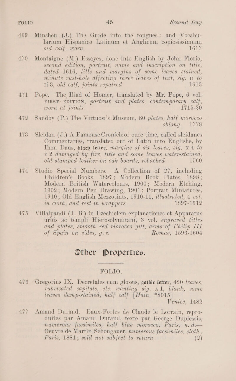 469 Minsheu (J.) The Guide into the tongues: and Vocabu- larium Hispanico Latinum et Anglicum copiosissimum, old calf, worn LGLT 470 Montaigne (M.) Essayes, done into Hnglish by John Florio, second edition, portrait, name and inscription on title, dated 1616, title and margins of some leaves stained, minute rust-hole affecting three leaves of text, sig. 11 to 11 3, old calf, joints repaired 1613 471 Pope. The iad of Homer, translated by Mr. Pope, 6 vol. FIRST- EDITION, portrait and plates, contemporary calf, worn at joints 1715-20 472 Sandby (P.) The Virtuosi’s Museum, 80 plates, half morocco oblong. 1778 473 Sleidan (J.) A Famouse Cronicleof oure time, called sleidanes Commentaries, translated out of Latin into Englishe, by Thon Daus, black letter, margins of six leaves, sig. x 4 to y 2 damaged by fire, title and some leaves water-stained, old stamped leather on oak boards, rebacked 1560 474 Studio Special Numbers. A Collection of 27, including Children’s Books, 1897; Modern Book Plates, 1898; Modern British Watercolours, 1900; Modern Etching, 1902; Modern Pen Drawing, 1901; Portrait Miniatures, 1910; Old English Mezzotints, 1910-11, wdlustrated, 4 vol. in Cloth, and rest in wrappers 1897-1912 475 Villalpandi (J. B.) in Ezechielem explanationes et Apparatus urbis ac templi Hierosolymitani, 3 vol. engraved titles and plates, smooth red morocco gilt, arms of Philip III of Spain on sides, g. e. Romae, 1596-1604  Other Properties. FOLIO. 476 Gregorius IX. Decretales cum glossis, gothic fetter, 420 leaves, rubricated capitals, etc. wanting sig. Al, blank, some leaves damp-stained, half calf {Hain, *8015] Venice, 1482 477 Amand Durand. LEaux-Fortes de Claude le Lorrain, repro- duites par Amand Durand, texte par George Duplessis, numerous facsimiles, half blue morocco, Paris, n. d.— Oeuvre de Martin Schongauer, numerous facsimiles, cloth , Paris, 1881; sold not subject to return (2)