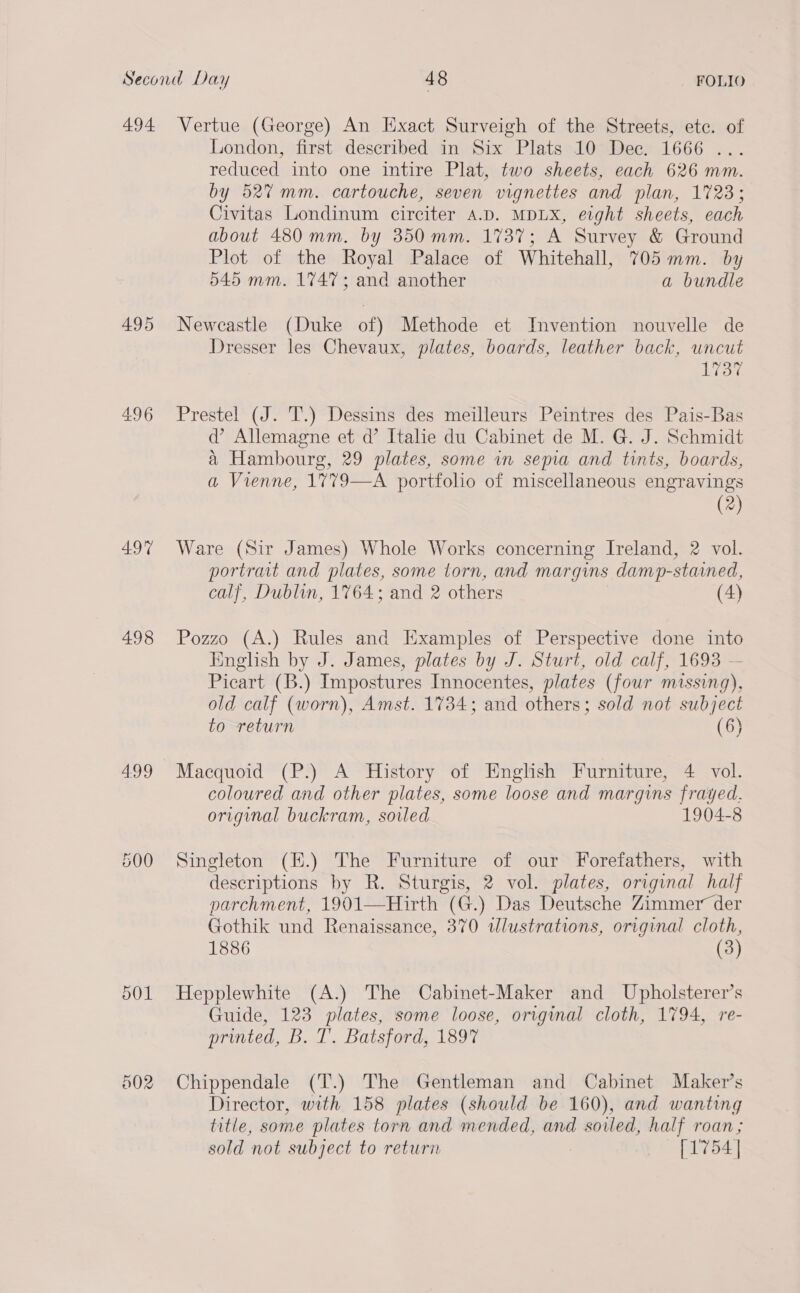 494 495 497 498 4.99 500 002 Vertue (George) An Exact Surveigh of the Streets, etc. of London, first described in Six Plats 10 Dec. 1666 ... reduced into one intire Plat, two sheets, each 626 mm. by 52% mm. cartouche, seven vignettes and plan, 1723; Civitas Londinum circiter A.D. MDLX, eight sheets, each about 480 mm. by 350 mm. 1737; A Survey & Ground Plot of the Royal Palace of Whitehall, 705 mm. by 545 mm. 1747; and another a bundle Newcastle (Duke of) Methode et Invention nouvelle de Dresser les Chevaux, plates, boards, leather back, wncut 1737 Prestel (J. T.) Dessins des meilleurs Peintres des Pais-Bas d’ Allemagne et d’ Italie du Cabinet de M. G. J. Schmidt a Hambourg, 29 plates, some in sepa and tints, boards, a Vienne, 1779—A portfolio of miscellaneous engravings (2) Ware (Sir James) Whole Works concerning Ireland, 2 vol. portrait and plates, some torn, and margins damp-stained, calf, Dublin, 1764; and 2 others ) (4) Pozzo (A.) Rules and Examples of Perspective done into English by J. James, plates by J. Sturt, old calf, 1693 — Picart (B.) Impostures Innocentes, plates (four missing), old calf (worn), Amst. 1734; and others; sold not subject to return (6) Macquoid (P.) A History of English Furniture, 4 vol. coloured and other plates, some loose and margins frayed. original buckram, soiled 1904-8 Singleton (K.) The Furniture of our Forefathers, with descriptions by R. Sturgis, 2 vol. plates, original half parchment, 1901—Hirth (G.) Das Deutsche Zimmer der Gothik und Renaissance, 370 wWlustrations, original cloth, 1886 (3) Hepplewhite (A.) The Cabinet-Maker and Upholsterer’s Guide, 123 plates, some loose, original cloth, 1794, re- printed, B. T’. Batsford, 1897 Chippendale (T.) The Gentleman and Cabinet Maker’s Director, with 158 plates (should be 160), and wanting title, some plates torn and mended, and soiled, half roan; sold not subject to return [1754 |