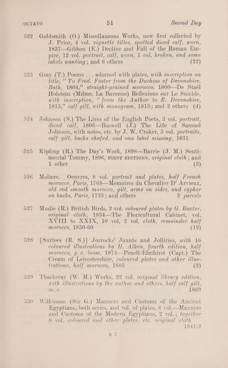 522 Cr CaS) oe) D350 Goldsmith (O.) Miscellaneous Works, now first collected by J. Prior, 4 vol. vignette titles, spotted diced calf, worn, 1837—Gibbon (E.) Decline and Fall of the Roman Em- pire, 12 vol. portrait, calf, worn, 1 vol. broken, and some labels wanting ; and 6 others (22) Gray (T.) Poems ... adorned with plates, with mscription on title, ““ To Fred. Foster from the Duchess of Devonshire, Bath, 1804,” straight-grained morocco, 1800—De Stael Holstein (Mdme. La Baronne) Reflexions sur Le Suicide, with inscription, “from the Author to EH. Devonshire, 1813,” calf gilt, with monogram, 1813; and 2 others (4) Johnson (S.) The Lives of the English Poets, 3 vol. portrait, diced calf, 1806—Boswell (J.) The Life of Samuel Johnson, with notes, ete. by J. W. Croker, 5 vol. portraits, calf gut, backs chafed, and one label missing, 1831 Kipling (R.) The Day’s Work, 1898—Barrie (J. M.) Senti- mental Tommy, 1896, FIRST EDITIONS, original cloth ; and 1 other (3) Moliere. Ocuvres, 8 vol. portrait and plates, half French morocco, Paris, 1768—Memoires du Chevalier D’ Arvieux, old red smooth morocco, gilt, arms on sides, and cypher on backs, Paris, 1735; and others 2 parcels Mudie (R.) British Birds, 2 vol. coloured plates by G. Baxter, original cloth, 1834—The Floricultural Cabinet, vol. XVIII to XXIX, 10 vol, 2 vol. cloth, remainder half morocco, 1850-60 (12) [Surtees (R. S.)] Jorrocks’ Jaunts and Jollities, with 16 coloured wlustrations by H. Alken, fourth edition, half morocco, g.e. loose, 1874—Penell-Elmhirst (Capt.) The Cream of Leicestershire, colowred plates and other illus- trations, half morocco, 1883 (2) with lustrations by the author and others, half calf gilt, Mm. e. 1869 Wilkinson (Sir G.) Manners and Customs of the Ancient Kgyptians, both series, and vol. of plates, 6 vol—Manners and Customs of the Modern Egyptians, 2 vol.; together 8 vol. coloured and other plates, etc. original cloth 1841-2