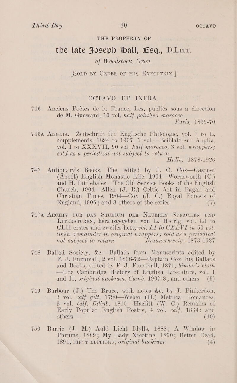 THE PROPERTY OF the late Fosepb thall, Lsq., D.Lirr. of Woodstock, Oxon. [Sotp BY ORDER OF HIS HXECUTRIX. | OCTAVO ET INFRA. 746 Anciens Poétes de la France, Les, publiés sous a direction de M. Guessard, 10 vol. half polished morocco Paris, 1859-70 7464 Aneta. Zeitschrift fur Englische Philologie, vol. I to UL, Supplements, 1894 to 1907, 7 vol.—Beiblatt zur Anglia, vol. [ to XX XVII, 90 vol. half morocco, 3 vol. wrappers ; sold as a periodical not subject to return Halle, 1878-1926 747 Antiquary’s Books, The, edited by J. C. Cox—Gasquet (Abbot) English Monastic Life, 1904—Wordsworth (C.) and H. Littlehales. The Old Service Books of the English Church, 1904—Allen (J. R.) Celtic Art in Pagan and Christian Times, 1904—Cox (J. C.) Royal Forests of England, 1905; and 3 others of the series es 7474 ARCHIV FUR DAS STUDIUM DER NEUEREN SPRACHEN UND LITERATUREN, herausgegeben von L. Herrig, vol. LI to CLI erstes und zweites heft, vol. LI to CX LVI wn 50 vol. linen, remainder in original wrappers; sold as a periodical not subject to return Braunschweig, 1873-1927 748 Ballad Society, &amp;c.—Ballads from Manuscripts edited by F. J. Furnivall, 2 vol. 1868-72—Captain Cox, his Ballads and Books, edited by F. J. Furnivall, 1871, binder’s cloth —The Cambridge History of English Literature, vol. I and II, original buckram, Camb. 1907-8; and others (9) 749 Barbour (J.) The Bruce, with notes &amp;c. by J. Pinkerdon, 3 vol. calf gilt, 1790—Weber (H.) Metrical .Romances, 8 vol. calf, Edinb. 1810—Hazlitt (W. C.) Remains of Karly Popular English Poetry, 4 vol. calf, 1864; and others (10) 750 Barrie (J. M.) Auld Licht Idylls, 1888; A Window in Thrums, 1889; My Lady Nicotine, 1890; Better Dead, 1891, FIRST EDITIONS, original buckram (4)