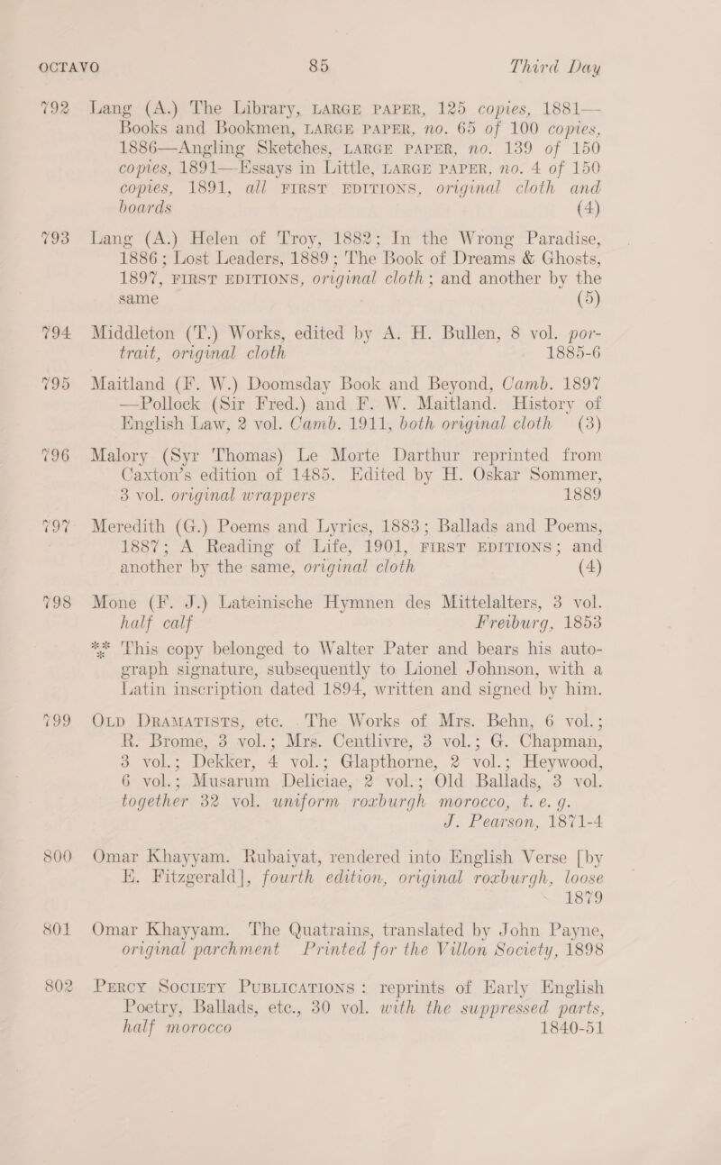 792 800 Lang (A.) The Library, LARGE PAPER, 125 copies, 1881— Books and Bookmen, LARGE PAPER, no. 65 of 100 copies, 1886—Angling Sketches, LARGE PAPER, no. 139 of 150 comes, 1891—EHssays in Little, LARGE PAPER, no. 4 of 150 copies, 1891, all FIRST EDITIONS, original cloth and boards (4) Lang (A:) Helen of Troy, 1882; In the Wrong Paradise, 1886 ; Lost Leaders, 1889 ; The Book of Dreams &amp; Ghosts, 1897, FIRST EDITIONS, original cloth ; and another by the same (5) Middleton (T.) Works, edited by A. H. Bullen, 8 vol. por- trait, original cloth 1885-6 Maitland (F. W.) Doomsday Book and Beyond, Camb. 1897 —Pollock (Sir Fred.) and F. W. Maitland. History of English Law, 2 vol. Camb. 1911, both. orrginal cloth (3) Malory (Syr Thomas) Le Morte Darthur reprinted from Caxton’s edition of 1485. Edited by H. Oskar Sommer, 3 vol. orvginal wrappers 1889 Meredith (G.) Poems and Lyrics, 1883; Ballads and Poems, 1887; A Reading of Life, 1901, FIRST EDITIONS; and another by the same, original cloth (4) Mone (F. J.) Lateinische Hymnen des Mittelalters, 3 vol. half calf Freiburg, 1853 ** This copy belonged to Walter Pater and bears his auto- graph signature, subsequently to Lionel Johnson, with a Latin inscription dated 1894, written and signed by him. Otp Dramatists, etc. .The Works of Mrs. Behn, 6 vol.; R. Brome, 3 vol.; Mrs. Centlivre, 3 vol.; G. Chapman, 3 vol.; Dekker, 4 vol.; Glapthorne, 2 vol.; Heywood, 6 vol.; Musarum Deliciae, 2 vol.; Old Ballads, 3 vol. together 32 vol. uniform roxburgh morocco, t. e. g. J. Pearson, 1871-4 Omar Khayyam. Rubaiyat, rendered into English Verse [by K. Fitzgerald|, fourth edition, original roxburgh, loose LSD Omar Khayyam. The Quatrains, translated by John Payne, original parchment Printed for the Villon Society, 1898 Percy Society PuBLIcATIONS : reprints of Early English Poetry, Ballads, etc., 30 vol. with the suppressed parts, half morocco 1840-51