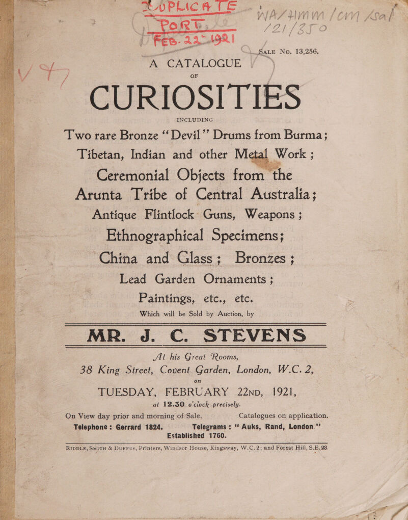 Fes: AA rtR | Nike SALE No. 13,256. at CATALOGUE , INCLUDING Two rare Bronze “ Devil”’ Drums from Burma: Tibetan, Indian and other Metal Work ; Ceremonial Objects Scorn thé Arunta Tribe of Central Australia; Antique Flintlock: Guns, Weapons ; Ethnographical Specimens; ‘China and Glass; Bronzes; Lead Garden Ornaments ; Paintings, etc., etc. Which will be Sold by Auction, by ~MR. J. C. STEVENS At his Great ‘Rooms, 38 King Street, Covent Garden, London, W-C. 2; on . TUESDAY, FEBRUARY 22np, 1921, at 12.30 o'clock precisely. On View day prior and morning of’Sale. Catalogues on application. Telephone : Gerrard 1824. Telegrams : ‘‘ Auks, Rand, London.’’ Established 1760. : RIDDLE, SmitTH &amp; Durrus, Printers, Windsor House, Kingsway, W.C.2; and Forest Hill, S.E, 28.