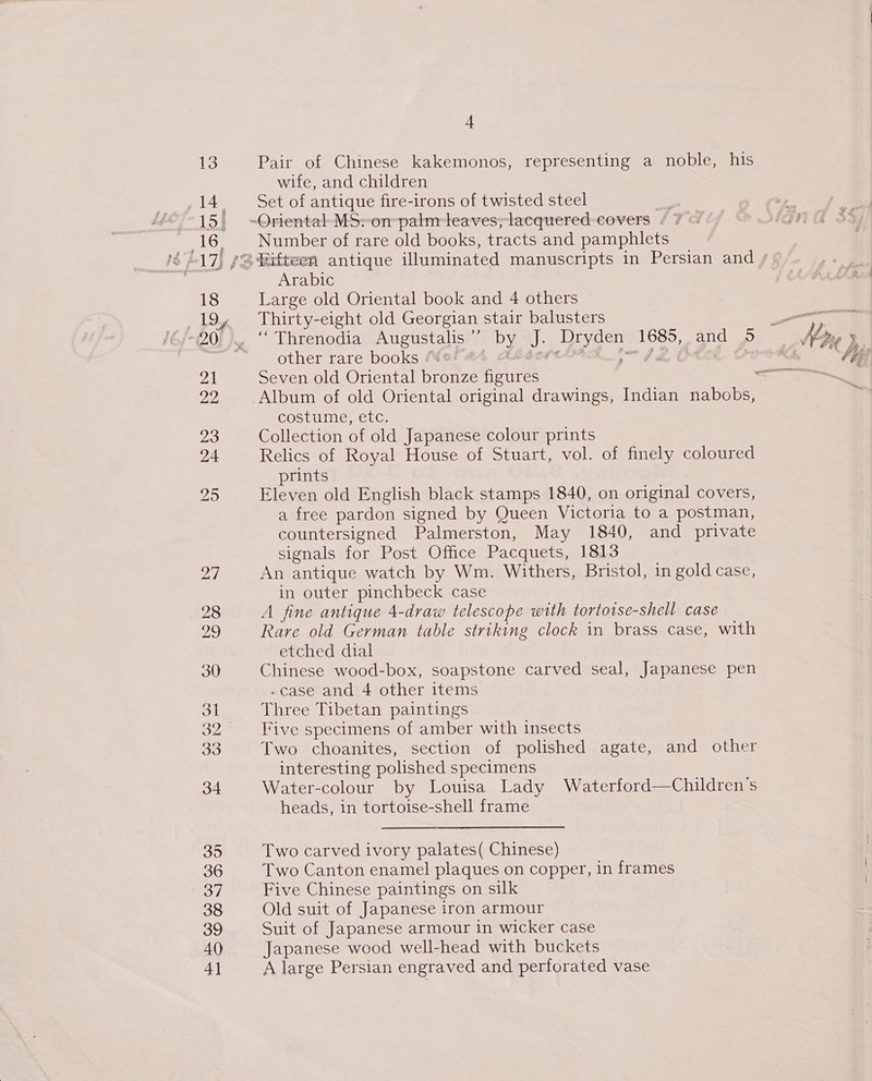 13 14. 155 16. 18 are 21 22 23 24 28 29 30 31 33 34 35 36 37 38 39 40 4 Pair of Chinese kakemonos, representing a noble, his wife, and children Set of antique fire-irons of twisted steel Number of rare old books, tracts and pamphlets Arabic Large old Oriental book and 4 others Thirty-eight old Georgian stair balusters “ Threnodia Augustalis’? by J. Dryden 1685, and 5 other rare books “ § ALAA J 2, OTK Seven old Oriental bronze figures Album of old Oriental original drawings, Indian nabobs, costume, etc. Collection of old Japanese colour prints Relics of Royal House of Stuart, vol. of finely coloured prints Eleven old English black stamps 1840, on original covers, a free pardon signed by Queen Victoria to a postman, countersigned Palmerston, May 1840, and private signals for Post Office Pacquets, 1813 An antique watch by Wm. Withers, Bristol, in gold case, in outer pinchbeck case A fine antique 4-draw telescope with tortotse-shell case Rare old German table striking clock in brass case, with etched dial Chinese wood-box, soapstone carved seal, Japanese pen -case and 4 other items Three Tibetan paintings Five specimens of amber with insects Two choanites, section of polished agate, and other interesting polished specimens Water-colour by Louisa Lady Waterford—Children’s heads, 1n tortoise-shell frame Two carved ivory palates( Chinese) Two Canton enamel plaques on copper, in frames Five Chinese paintings on silk Old suit of Japanese iron armour Suit of Japanese armour in wicker case Japanese wood well-head with buckets A large Persian engraved and perforated vase i», go