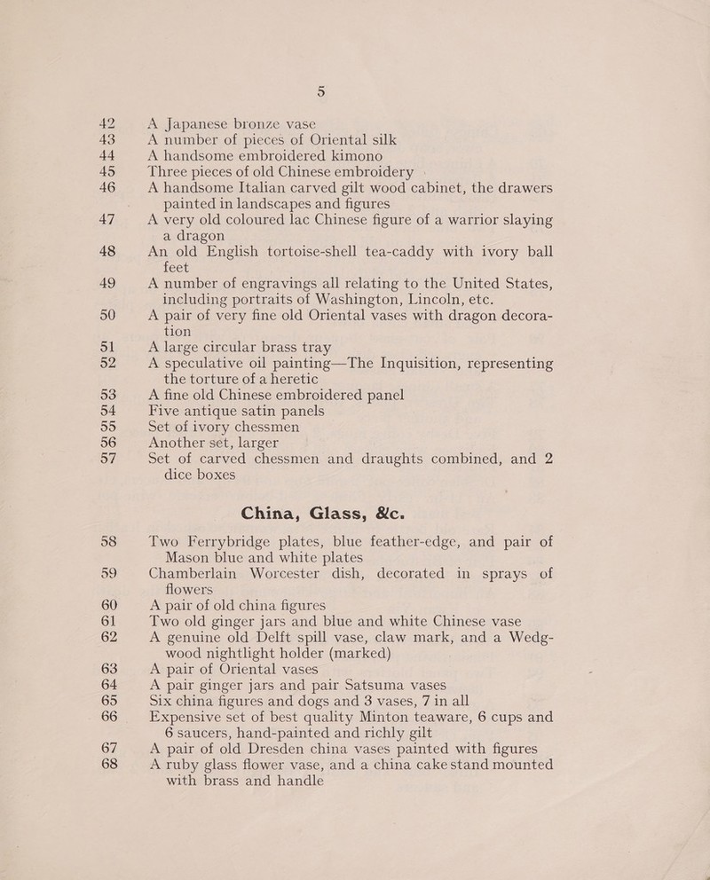 42 43 44 45 46 47 48 49 50 ol 92 53 o4 55 56 57 5 A Japanese bronze vase A number of pieces of Oriental silk A handsome embroidered kimono Three pieces of old Chinese embroidery A handsome Italian carved gilt wood cabinet, the drawers painted in landscapes and figures A very old coloured lac Chinese figure of a warrior slaying a dragon An old English tortoise-shell tea-caddy with ivory ball feet A number of engravings all relating to the United States, including portraits of Washington, Lincoln, etc. A pair of very fine old Oriental vases with dragon decora- tion A large circular brass tray A speculative oil painting—The Inquisition, representing the torture of a heretic A fine old Chinese embroidered panel Five antique satin panels Set of ivory chessmen Another set, larger Set of carved chessmen and draughts combined, and 2 dice boxes China, Glass, Nc. Two Ferrybridge plates, blue feather-edge, and pair of Mason blue and white plates Chamberlain Worcester dish, decorated in sprays of flowers A pair of old china figures Two old ginger jars and blue and white Chinese vase A genuine old Delft spill vase, claw mark, and a Wedg- wood nightlight holder (marked) | A pair of Oriental vases A pair ginger jars and pair Satsuma vases Six china figures and dogs and 3 vases, 7 in all Expensive set of best quality Minton teaware, 6 cups and 6 saucers, hand-painted and richly gilt A pair of old Dresden china vases painted with figures A ruby glass flower vase, and a china cake stand mounted with brass and handle