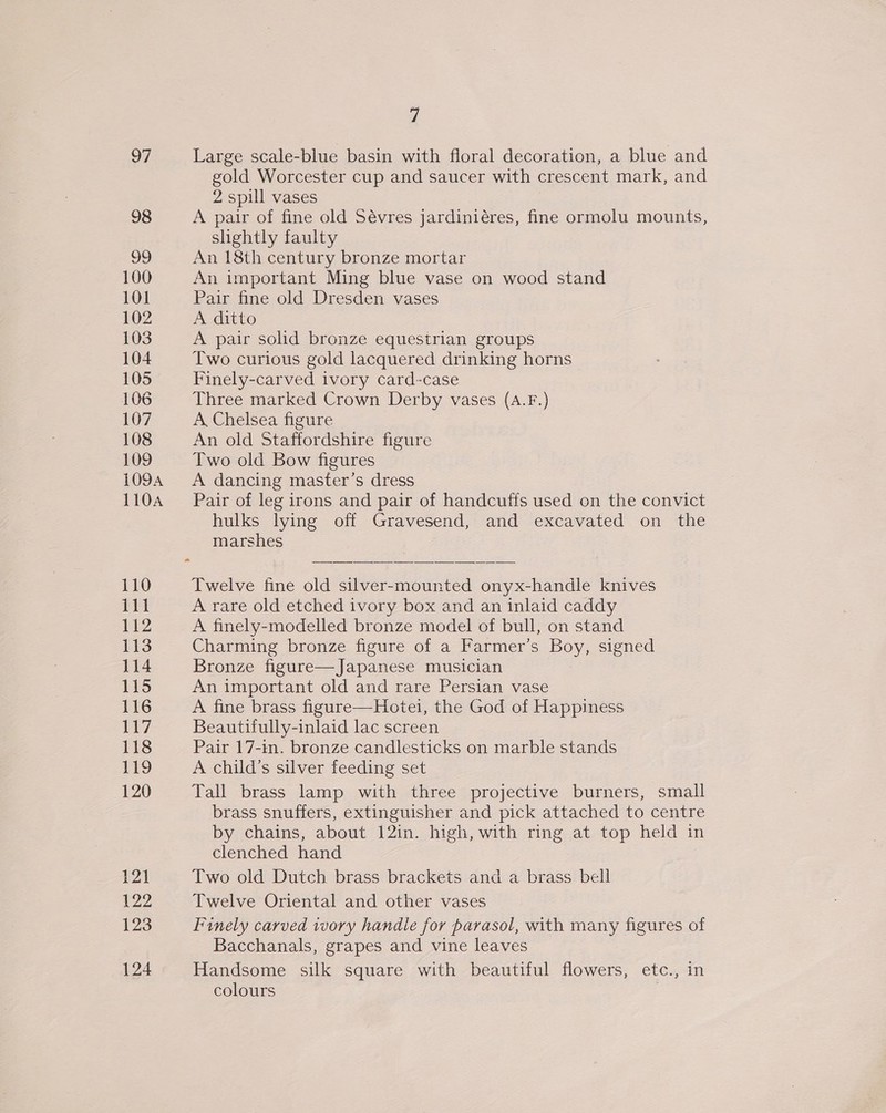 97 Large scale-blue basin with floral decoration, a blue and gold Worcester cup and saucer with crescent mark, and 2 spill vases 98 A pair of fine old Sévres jardiniéres, fine ormolu mounts, shghtly faulty 99 An 18th century bronze mortar 100 An important Ming blue vase on wood stand 101 Pair fine old Dresden vases 102 A ditto 103 A pair solid bronze equestrian groups 104 Two curious gold lacquered drinking horns 105 Finely-carved ivory card-case 106 Three marked Crown Derby vases (A.F.) 107 A Chelsea figure 108 An old Staffordshire figure 109 Two old Bow figures 1094 <A dancing master’s dress 110A Pair of leg irons and pair of handcuffs used on the convict hulks lying off Gravesend, and excavated on the marshes  110 Twelve fine old silver-mounted onyx-handle knives iV A rare old etched ivory box and an inlaid caddy 112 A finely-modelled bronze model of bull, on stand 113 Charming bronze figure of a Farmer’s Boy, signed 114 Bronze figure—Japanese musician 115 An important old and rare Persian vase 116 A fine brass figure—Hotei, the God of Happiness 117 Beautifully-inlaid lac screen 118 Pair 17-in. bronze candlesticks on marble stands 119 A child’s silver feeding set 120 Tall brass lamp with three projective burners, small brass snuffers, extinguisher and pick attached to centre by chains, about 12in. high, with ring at top held in clenched hand 121 Two old Dutch brass brackets and a brass bell P22 Twelve Oriental and other vases 123 Finely carved wory handle for parasol, with many figures of Bacchanals, grapes and vine leaves 124 Handsome silk square with beautiful flowers, etc., in colours |
