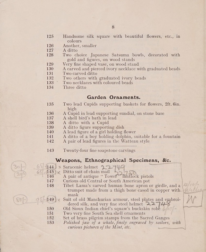 125 126 127 128 129 130 131 132 134 135 136 137 138 139 140 141 142 143 8 Handsome silk square with beautiful flowers, etc., in colours Another, smaller A ditto Two choice Japanese Satsuma bowls, decorated with gold and figures, on wood stands Very fine shaped vase, on wood stand A carved and pierced ivory necklace with graduated beads Two carved ditto Two others with graduated ivory beads Two necklaces with coloured beads Three ditto Garden Ornaments. Two lead Cupids supporting baskets for flowers, 2ft. 6in. high A Cupid in lead supporting sundial, on stone base A shell bird’s bath in lead A ditto with a Cupid A ditto figure supporting dish A lead figure of a girl holding flower A ditto of a boy holding dolphin, suitable for a fountain A pair of lead figures in the Watteau style Twenty-four fine soapstone carvings {144} 146 147 148 150 151 152 153 Ditto suit of chain mail Be —) &gt; 1BNo ~ A pair of antique ‘‘ Towef”” flintlock pistols Curious old Central or South American pot Tibet Lama’s carved human bone apron or girdle, and a | trumpet made from a thigh bone cased in copper with | mask dered silk, and very fine steel helmet 22 Old Sioux Indian chief’s squaw’s buckskin rob Two very fine South Sea shell ornaments Set of brass pilgrim stamps from the Sacred Ganges Polished jaw of a whale, finely engraved by sailors, with curious pictures of the Mint, etc.