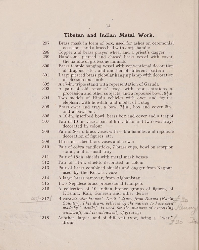 298 299 300 301 302 303 304 305 306 307 308 309 310 311 312 313 314 315 316 318 14 Tibetan and Indian Metal Work. occasions, and a brass bell with dorje handle Copper and brass prayer wheel and a priest’s dagger Handsome pierced and chased brass vessel with cover, the handle of grotesque animals Brass temple hanging vessel with conventional decoration of dragons, etc., and another of different pattern Large pierced brass globular hanging lamp with decoration of blossom and birds A 17-in. triple stand with representation of Garuda A pair of old repoussé trays with representations of procession and other subjects, and a repoussé bowl, 84in. Two models of Hindu vehicles with oxen and figures, elephant with howdah, and model of a stag and a bowl Sin. A 10-in. inscribed bowl, brass box and cover and a teapot Pair of 10-in. vases, pair of 9-in. ditto and two oval trays decorated in colour Pair of 20-in. brass vases with cobra handles and repoussé decoration of figures, etc. Three inscribed brass vases and a ewer Pair of cobra candlesticks, 7 brass cups, bowl on scorpion stand, and a small tray Pair of 18-in. shields with metal mask bosses Pair of 11-in. shields decorated in colour Pair of brass combined shields and dagger from Nagpur, used by the Korwas ; rare A large brass samovar, from Afghanistan Two Nepalese brass processional trumpets A collection of 10 Indian bronze groups of figures, of Krishna, Kali, Ganeesh and other deities Country). This drum, believed by the natives to have been witchcraft, and 1s undoubtedly of great age Another, larger, and of different type, being a “ war?’ s drum PA