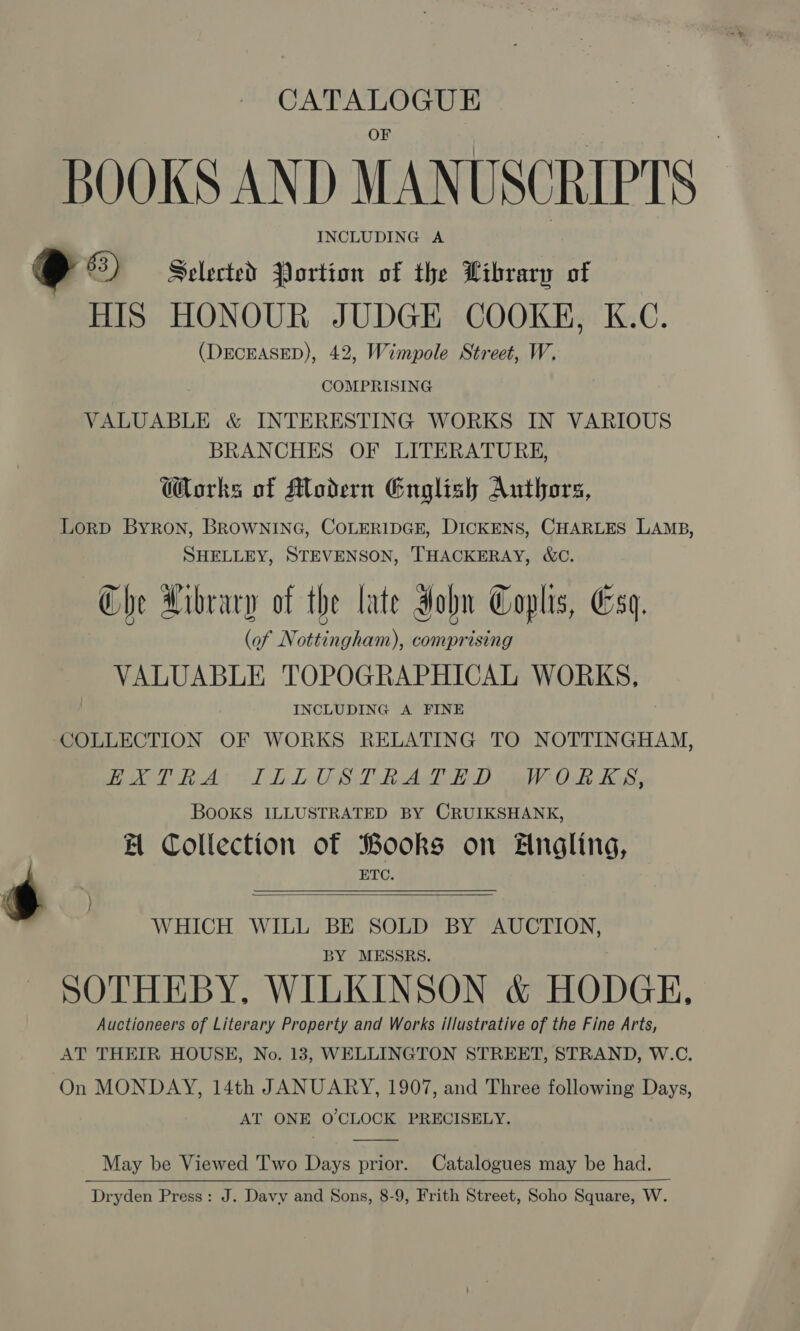 CATALOGUE BOOKS AND MANUSCRIPTS INCLUDING A x 2 63) Selected Portion of the Library of HIS HONOUR JUDGE COOKE, K.C. (DECEASED), 42, Wimpole Street, W. COMPRISING VALUABLE &amp; INTERESTING WORKS IN VARIOUS BRANCHES OF LITERATURE, Works of Modern English Authors, Lorp Byron, BROWNING, COLERIDGE, DICKENS, CHARLES LAMB, SHELLEY, STEVENSON, THACKERAY, &amp;C. Che Hibrary of the late Hohn Coplis, Esq. (of Nottingham), comprising VALUABLE TOPOGRAPHICAL WORKS, INCLUDING A FINE COLLECTION OF WORKS RELATING TO NOTTINGHAM, aki 2 Rit Ol DIOS Dla) meh Ba Books ILLUSTRATED BY CRUIKSHANK, BH Collection of Books on Angling, ETC.   WHICH WILL BE SOLD BY AUCTION, BY MESSRS. SOTHEBY, WILKINSON &amp; HODGE, Auctioneers of Literary Property and Works illustrative of the Fine Arts, AT THEIR HOUSE, No. 13, WELLINGTON STREET, STRAND, W.C. On MONDAY, 14th JANUARY, 1907, and Three following Days, AT ONE O'CLOCK PRECISELY.  May be Viewed Two Days prior. Catalogues may be had. Dryden Press: J. Davy and Sons, 8-9, Frith Street, Soho Square, W.