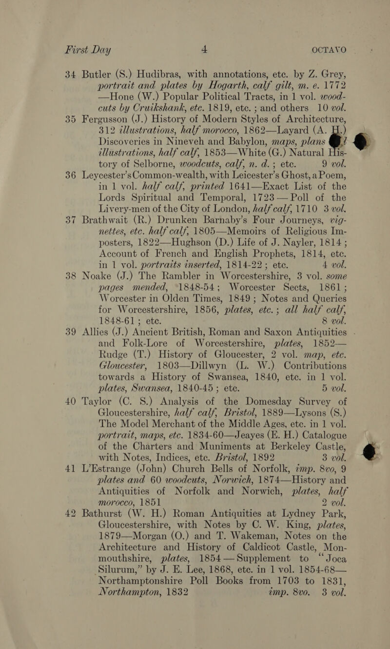 34 36 37 39 40 4] ue LS) Butler (S.) Hudibras, with annotations, etc. by Z. Grey, portrait and plates by Hogarth, calf gilt, m. e. 1772 —Hone (W.) Popular Political Tracts, in 1 vol. wood- cuts by Cruikshank, etc. 1819, ete. ; and others 10 vol. Fergusson (J.) History of Modern Styles of Architecture, 312 illustrations, half morocco, 1862—Layard (A. H.) Discoveries in Nineveh and Babylon, maps, plans @: illustrations, half calf, 1853—White (G.) Natural His- tory of Selborne, woodcuts, calf, n. d.; ete. 9 vol. Leycester’s Common-wealth, with Leicester’s Ghost, a Poem, in 1 vol. half calf, printed 1641—Exact List of the Lords Spiritual and Temporal, 1723— Poll of the Livery-men of the City of London, halfcalf, 1710 3 vol. Brathwait (R.) Drunken Barnaby’s Four Journeys, wig- nettes, etc. half calf, 1805—Memoirs of Religious Im- posters, 1822—-Hughson (D.) Life of J. Nayler, 1814 ; Account of French and English Prophets, 1814, ete. in 1 vol. portraits inserted, 1814-22 ; ete. 4 vol. Noake (J.) The Rambler in Worcestershire, 3 vol. some pages mended, 1848-54; Worcester Sects, 1861; Worcester in Olden Times, 1849; Notes and Queries for Worcestershire, 1856, plates, etc.; all half calf, 1848-61 ; ete. 8 vol.  and Folk-Lore of Worcestershire, plates, 1852— Rudge (T.) History of Gloucester, 2 vol. map, ete. Gloucester, 1803—Dillwyn (L. W.) Contributions towards a History of Swansea, 1840, ete. in 1 vol. plates, Swansea, 1840-45 ; ete. 5 vol. Taylor (C. S.) Analysis of the Domesday Survey of Gloucestershire, half calf, Bristol, 1889—Lysons (S.) The Model Merchant of the Middle Ages, ete. in 1 vol. portrait, maps, etc. 1834-60—Jeayes (E. H.) Catalogue of the Charters and Muniments at Berkeley Castle, with Notes, Indices, ete. Bristol, 1892 3 vol. L’Estrange (John) Church Bells of Norfolk, cmp. 8vo, 9 plates and 60 woodcuts, Norwich, 1874—History and Antiquities of Norfolk and Norwich, plates, half morocco, 1851 2 vol. Bathurst (W. H.) Roman Antiquities at Lydney Park, Gloucestershire, with Notes by C. W. King, plates, 1879—Morgan (O.) and T. Wakeman, Notes on the Architecture and History of Caldicot Castle, Mon- mouthshire, plates, 1854—Supplement to “Joca Silurum,” by J. E. Lee, 1868, ete. in 1 vol. 1854-68— Northamptonshire Poll Books from 1703 to 1831, t 
