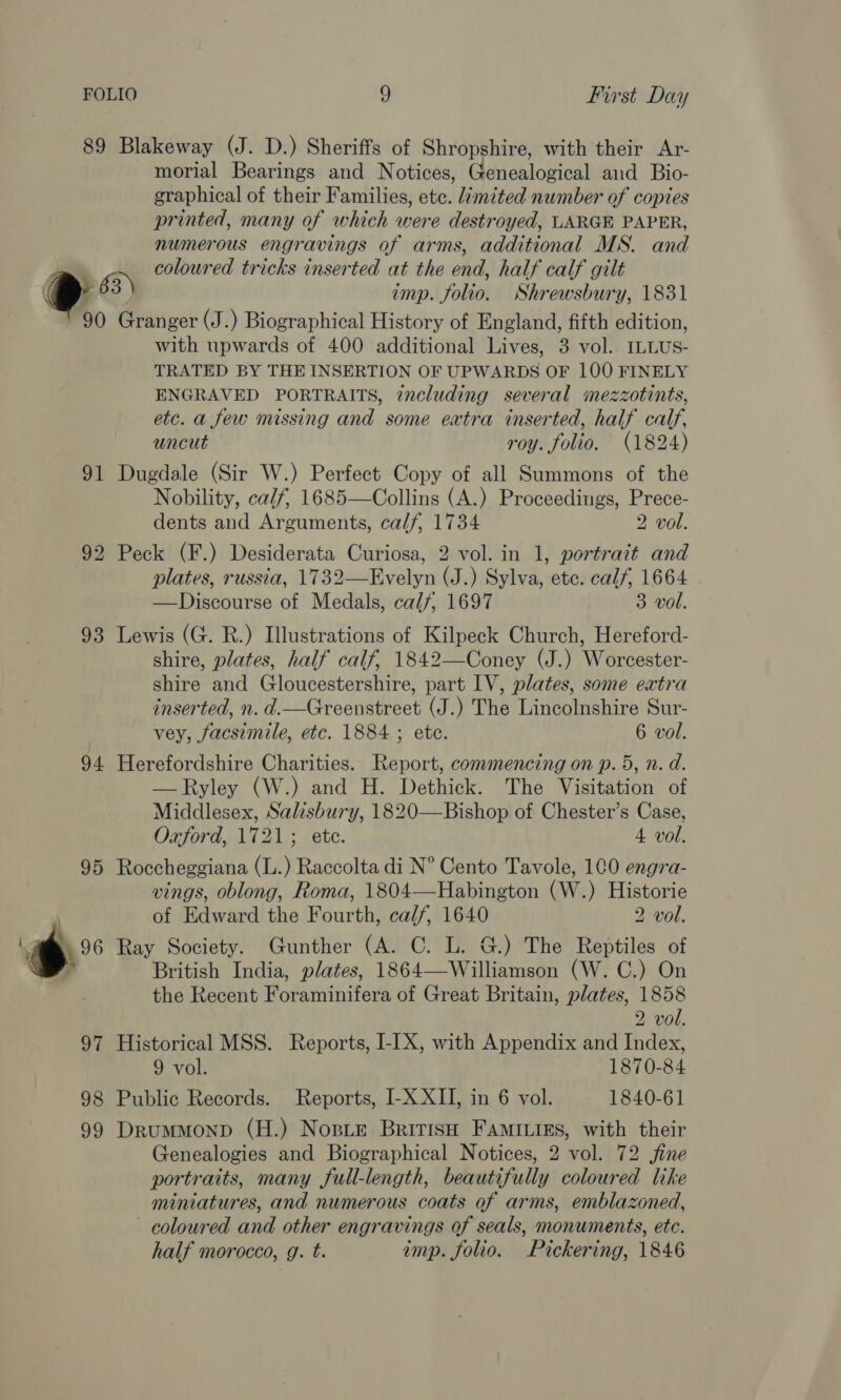 morial Bearings and Notices, Genealogical and Bio- graphical of their Families, etc. limited number of copies printed, many of which were destroyed, LARGE PAPER, numerous engravings of arms, additional MS. and coloured tricks inserted at the end, half calf gilt imp. folio. Shrewsbury, 1831 with upwards of 400 additional Lives, 3 vol. ILLUS- TRATED BY THE INSERTION OF UPWARDS OF 100 FINELY ENGRAVED PORTRAITS, zncluding several mezzotints, etc. a few missing and some extra inserted, half calf, uncut roy. folio. (1824) Nobility, ca/f, 1685—Collins (A.) Proceedings, Prece- dents and Arguments, calf, 1734 2 vol. plates, russia, 1732—Evelyn (J.) Sylva, ete. calf, 1664 | —Discourse of Medals, calf, 1697 3 vol. shire, plates, half calf, 1842—Coney (J.) Worcester- shire and Gloucestershire, part IV, plates, some extra inserted, n. d.—Greenstreet (J.) The Lincolnshire Sur- vey, facsimile, etc. 1884 ; ete. 6 vol. —Ryley (W.) and H. Dethick. The Visitation of Middlesex, Salisbury, 1820—Bishop of Chester’s Case, Oxford, 1721; ete. 4 vol. vings, oblong, Roma, 1804—Habington (W.) Historie of Edward the Fourth, ca/f, 1640 2 vol. British India, plates, 1864—Williamson (W. C.) On the Recent Foraminifera of Great Britain, plates, 1858 2 vol. 9 vol. 1870-84 Genealogies and Biographical Notices, 2 vol. 72 fine portraits, many full-length, beautifully coloured like miniatures, and numerous coats of arms, emblazoned, coloured and other engravings of seals, monuments, etc. half morocco, g. t. imp. folio. Pickering, 1846