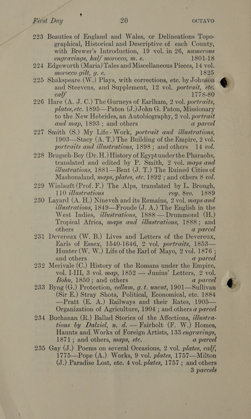 223 230 231 Beauties of England and Wales, or Delineations Topo- eraphical, Historical and Descriptive of each County, with Brewer’s Introduction, 19 vol. in 26, numerous engravings, half morocco, m. é. 1801-18 Edgeworth (Maria) Tales and Miscellaneous Pieces, 14 vol. morocco gilt, g. é. 1825 Shakspeare (W.) Plays, with corrections, etc. by Johnson and Steevens, and Supplement, 12 vol. portrait, ete. calf 1778-80 Hare (A. J. C.) The Gurneys of Earlham, 2 vol. portraits, plates, ete. 1895—Paton (J.) John G. Paton, Missionary to the New Hebrides, an Autobiography, 2 vol. portrait and map, 1893; and others a parcel Smith (S.) My Life- Work, portratt and illustrations, 1903—Stacy (A. T.) The Building of the Empire, 2 vol. portraits and illustrations, 1898; and others 14 vol. Brugsch-Bey (Dr. H.) History of Egyptunderthe Pharaohs, translated and edited by P. Smith, 2 vol. maps and illustrations, 1881—Bent (J. T.) The Ruined Cities of Mashonaland, maps, plates, etc. 1892 ; and others 8 vol. Winlauft (Prof. F.) The Alps, translated by L. Brough, 110 zllustrations roy. 8vo. 1889 Layard (A. H.) Nineveh and its Remains, 2 vol. maps and illustrations, 1849—Froude (J. A.) The English in the West Indies, ¢lustrations, 1888 —Drummond (H.) Tropical Africa, maps and illustrations, 1888; and others a parcel Devereux (W. B.) Lives and Letters of the Devereux, Earls of Essex, 1540-1646, 2 vol. portraits, 1853— Hunter (W. W.) Life of the Earl of Mayo, 2 vol. 1876 ; and others a parcel Merivale (C.) History of the Romans under the Empire, vol. LIII, 3 vol. map, 1852 — Junius’ Letters, 2 vol. Bohn, 1850; and others a parcel Byng (G.) Protection, vellum, g. t. uncut, 1901—Sullivan (Sir E.) Stray Shots, Political, Economical, etc. 1884 —Pratt (E. A.) Railways and their Rates, -1905— Organization of Agriculture, 1904 ; and others a parcel Buchanan (R.) Ballad Stories of the Affections, llustra- tions by Dalziel, n. d. — Fairholt (F. W.) Homes, Haunts and Works of Foreign Artists, 133 engravings, 1871; and others, maps, ete. a parcel Gay (J.) Poems on several Occasions, 2 vol. plates, calf, 1775—Pope (A.) Works, 9 vol. plates, 1757—Milton (J.) Paradise Lost, etc. 4 vol. plates, 1757; and others 3 parcels  é