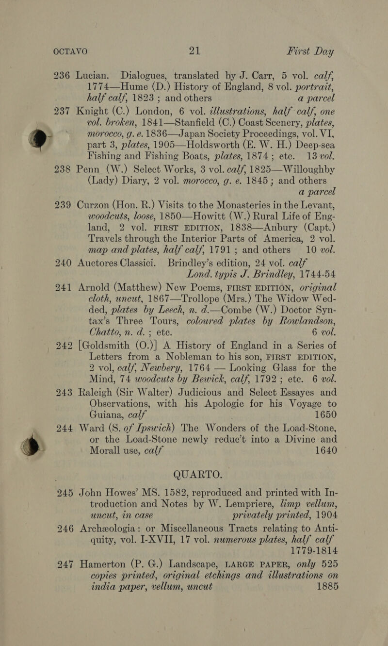 =, ” 236 243 247 Lucian. Dialogues, translated by J. Carr, 5 vol. calf, 1774—Hume (D.) History of England, 8 vol. portrait, half calf, 1823 ; and others a parcel Knight (C.) London, 6 vol. ¢lustrations, half calf, one vol. broken, 1841—Stanfield (C.) Coast Scenery, plates, morocco, g. é. 1836—Japan Society Proceedings, vol. VI, part 3, plates, 1905—Holdsworth (E. W. H.) Deep-sea Fishing and Fishing Boats, plates, 1874; etc. 13 vol. Penn (W.) Select Works, 3 vol. calf, 1825—Willoughby (Lady) Diary, 2 vol. morocco, g. e. 1845; and others a parcel Curzon (Hon. R.) Visits to the Monasteries in the Levant, woodcuts, loose, 1850—Howitt (W.) Rural Life of Eng- land, 2 vol. FIRST EDITION, 1838—Anbury (Capt.) Travels through the Interior Parts of America, 2 vol. map and plates, half calf, 1791 ; and others 10 vol. Auctores Classici. Brindley’s edition, 24 vol. calf Lond. typis J. Brindley, 1744-54 Arnold (Matthew) New Poems, FIRST EDITION, original cloth, uncut, 1867—Trollope (Mrs.) The Widow Wed- ded, plates by Leech, n. d.—Combe (W.) Doctor Syn- tax’s Three Tours, coloured plates by Rowlandson, Chatto, n. d. ; ete. 6 vol. [Goldsmith (O.)] A History of England in a Series of Letters from a Nobleman to his son, FIRST EDITION, 2 vol, calf, Newbery, 1764 — Looking Glass for the Mind, 74 woodcuts by Bewick, calf, 1792; ete. 6 vol. Raleigh (Sir Walter) Judicious and Select Essayes and Observations, with his Apologie for his Voyage to Guiana, calf 1650 Ward (S. of Ipswich) The Wonders of the Load-Stone, or the Load-Stone newly reduc’t into a Divine and Morall use, calf 1640  QUARTO. John Howes’ MS. 1582, reproduced and printed with In- troduction and Notes by W. Lempriere, imp vellum, uncut, in case privately printed, 1904 Archeologia: or Miscellaneous Tracts relating to Anti- quity, vol. I-X VII, 17 vol. nwmerous plates, half calf 1779-1814 Hamerton (P. G.) Landscape, LARGE PAPER, only 525 copies printed, original etchings and illustrations on