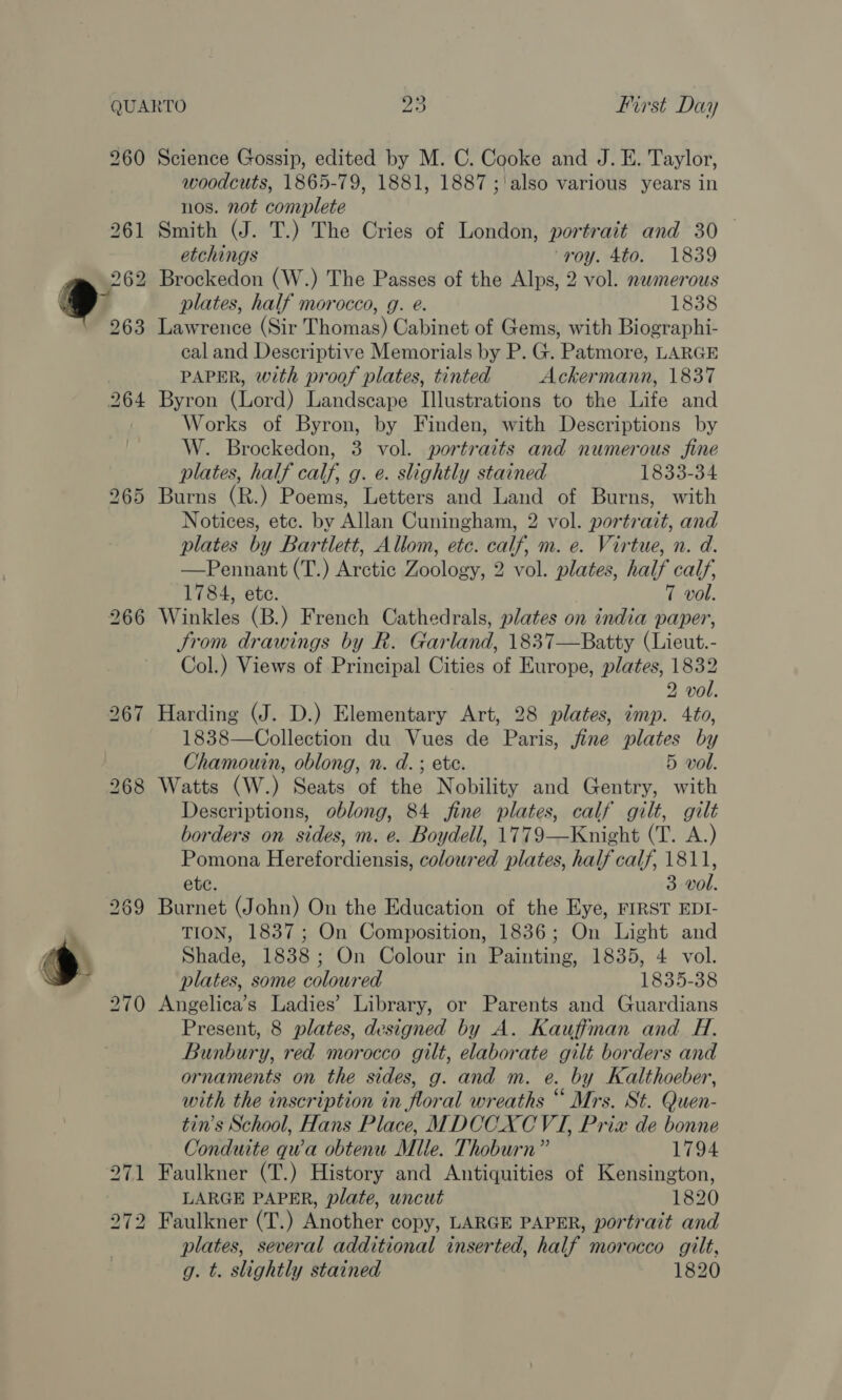 s woodcuts, 1865-79, 1881, 1887 ;\ also various years in nos. not conrplete Smith (J. T.) The Cries of London, portrait and 30 etchings ‘roy. 4to. 1839 Brockedon (W.) The Passes of the Alps, 2 vol. nwmerous Lawrence (Sir Thomas) Cabinet of Gems, with Biographi- eal and Descriptive Memorials by P. G. Patmore, LARGE PAPER, with proof plates, tinted Ackermann, 1837 Byron (Lord) Landscape Illustrations to the Life and Works of Byron, by Finden, with Descriptions by W. Brockedon, 3 vol. portraits and numerous fine plates, half calf, g. e. slightly stained 1833-34 Notices, etc. by Allan Cuningham, 2 vol. portrait, and plates by Bartlett, Allom, etc. calf, m. e. Virtue, n. d. —Pennant (T.) Arctic Zoology, 2 vol. plates, half calf, 1784, ete. 7 vol. Winkles (B.) French Cathedrals, plates on india paper, JSrom drawings by R. Garland, 1837—Batty (Lieut.- Col.) Views of Principal Cities of Europe, plates, 1832 2 vol. Harding (J. D.) Elementary Art, 28 plates, imp. 4to, 1838—Collection du Vues de Paris, fine plates by Chamouin, oblong, n. d. ; etc. 5 vol. Watts (W.) Seats of the Nobility and Gentry, with Descriptions, oblong, 84 fine plates, calf gilt, gilt borders on sides, m. e. Boydell, 1779—Knight (T. A.) Pomona Herefordiensis, coloured plates, half calf, 1811, ete. 3 vol. Burnet (John) On the Education of the Eye, FIRST EDI- TION, 1837; On Composition, 1836; On Light and Shade, 1838; On Colour in Painting, 1835, 4 vol. plates, some coloured 1835-38 Angelica’s Ladies’ Library, or Parents and Guardians Present, 8 plates, designed by A. Kauffman and H. Bunbury, red morocco gilt, elaborate gilt borders and ornaments on the sides, g. and m. e. by Kalthoeber, with the inscription in floral wreaths “ Mrs. St. Quen- tin’s School, Hans Place, MDCCXCVTI, Prix de bonne Conduite qua obtenu Mule. Thoburn” 1794 Faulkner (T.) History and Antiquities of Kensington, LARGE PAPER, plate, uncut 1820 Faulkner (T.) Another copy, LARGE PAPER, portrait and plates, several additional inserted, half morocco gilt, g. t. slightly stained 1820