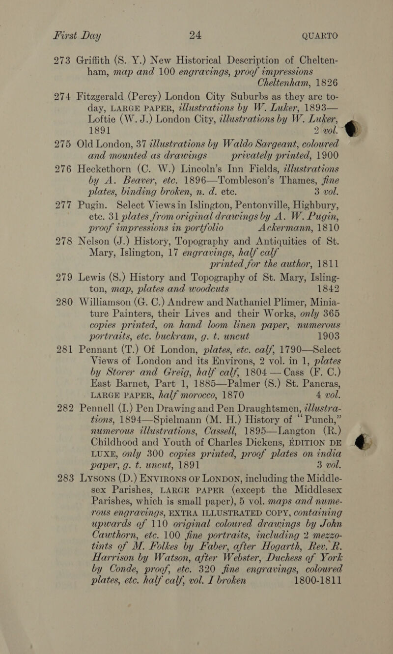 273 274 283 Griffith (S. Y.) New Historical Description of Chelten- ham, map and 100 engravings, proof impressions Cheltenham, 1826 Fitzgerald (Percy) London City Suburbs as they are to- day, LARGE PAPER, 2llustrations by W. Luker, 1893— Loftie (W. J.) London City, ¢llustrations by W. Luker, Old London, 37 illustrations by Waldo Sargeant, coloured and mounted as drawings privately printed, 1900 Heckethorn (C. W.) Lincoln’s Inn Fields, llustrations by A. Beaver, etc. 1896—Tombleson’s Thames, jine plates, binding broken, n. d. etc. 3 vol. Pugin. Select Views in Islington, Pentonville, Highbury, ete. 31 plates from original drawings by A. W. Pugin, proof impressions in portfolio Ackermann, 1810 Nelson (J.) History, Topography and Antiquities of St. Mary, Islington, 17 engravings, half calf printed for the author, 1811 Lewis (S.) History and Topography of St. Mary, Isling- ton, map, plates and woodcuts 1842 Williamson (G. C.) Andrew and Nathaniel Plimer, Minia- ture Painters, their Lives and their Works, only 365 copies printed, on hand loom linen paper, numerous portraits, etc. buckram, g. t. uncut 1903 Pennant (T.) Of London, plates, etc. calf, 1790—Select Views of London and its Environs, 2 vol. in 1, plates by Storer and Greig, half calf, 1804 —Cass (F. C.) East Barnet, Part 1, 1885—Palmer (S.) St. Pancras, LARGE PAPER, half morocco, 1870 4 vol. Pennell (I.) Pen Drawing and Pen Draughtsmen, @lustra- tions, 1894—Spielmann (M. H.) History of “ Punch,” numerous illustrations, Cassell, 1895—Langton (R.) Childhood and Youth of Charles Dickens, EDITION DE LUXE, only 300 copies printed, proof plates on india paper, g. t. uncut, 1891 3 vol. Lysons (D.) ENvrrons or LONDON, including the Middle- sex Parishes, LARGE PAPER (except the Middlesex Parishes, which is small paper), 5 vol. maps and nume- rous engravings, EXTRA ILLUSTRATED COPY, containing upwards of 110 original coloured drawings by John Cawthorn, etc. 100 fine portraits, including 2 mezzo- tints of M. Folkes by Faber, after Hogarth, Rev. R. Harrison by Watson, after Webster, Duchess of York by Conde, proof, etc. 320 fine engravings, colowred plates, etc. half calf, vol. I broken 1800-1811