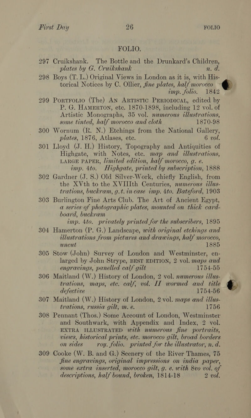 304 305 306 307 308 309 FOLIO. Cruikshank. The Bottle and the Drunkard’s Children, plates by G. Cruikshank n. d. Boys (T. L.) Original Views in London as it is, with His- torical Notices by C. Ollier, fine plates, half morocco imp. folio. 1842 PortFoLio (The) AN ARTISTIC PERIODICAL, edited by P. G. HAMERTON, etc. 1870-1898, including 12 vol. of Artistic Monographs, 35 vol. numerous illustrations, some tinted, half morocco and cloth 1870-98 Wornum (R. N.) Etchings from the National Gallery, plates, 1876, Atlases, ete. 6 vol. Lloyd (J. H.) History, Topography and Antiquities of Highgate, with Notes, ete. map and illustrations, LARGE PAPER, limited edition, half morocco, g. e. imp. 4to. Highgate, printed by subscription, 1888 Gardner (J. S.) Old Silver-Work, chiefly English, from the XVth to the XVIIIth Centuries, numerous illus- trations, buckram, g.t.in case imp. 4to. Batsford, 1903 Burlington Fine Arts Club. The Art of Ancient Egypt, a series of photographic plates, mounted on thick card- board, buckram imp. 4to. privately printed for the subscribers, 1895 Hamerton (P. G.) Landscape, with original etchings and illustrations from pictures and drawings, half morocco, uncut 1885 Stow (John) Survey of London and Westminster, en- larged by John Strype, BEST EDITION, 2 vol. maps and engravings, panelled calf gilt 1754-55 Maitland (W.) History of London, 2 vol. numerous illus- trations, maps, etc. calf, vol. II wormed and title | defective 1754-56 Maitland (W.) History of London, 2 vol. maps and illus- trations, russia gilt, m. e. 1756 Pennant (Thos.) Some Account of London, Westminster and Southwark, with Appendix and Index, 2 vol. EXTRA ILLUSTRATED with numerous fine portraits, views, historical prints, etc. morocco gilt, broad borders on sides roy. folio. printed for the illustrator, n. d. Cooke (W. B. and G.) Scenery of the River Thames, 75 jine engravings, original impressions on india paper, some extra inserted, morocco gilt, g. e. with 8vo vol. of descriptions, half bound, broken, 1814-18 2 vol.