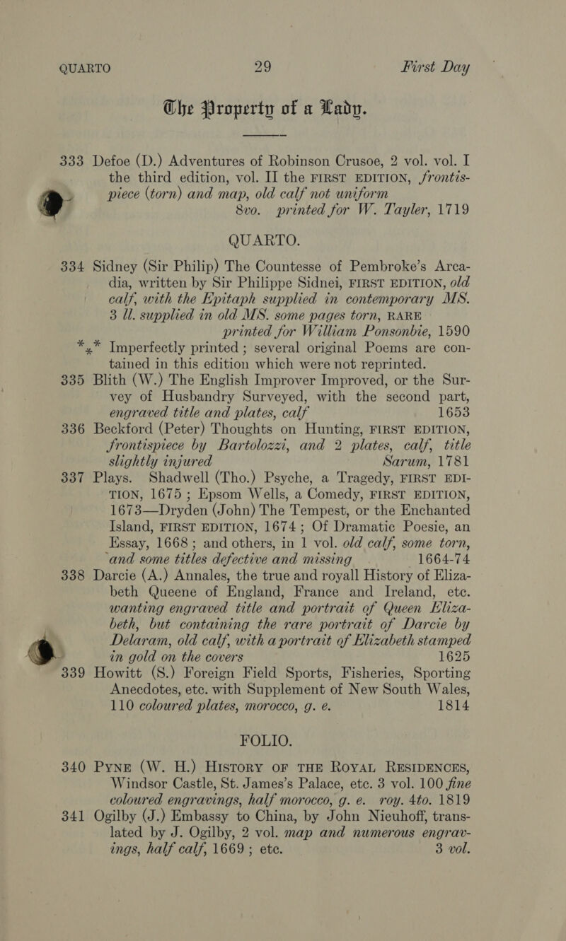 Che Property of a Lady. 333 Defoe (D.) Adventures of Robinson Crusoe, 2 vol. vol. I the third edition, vol. II the FIRST EDITION, /rontis- 5 piece (torn) and map, old calf not uniform » 8vo. printed for W. Tayler, 1719 QUARTO. 334 Sidney (Sir Philip) The Countesse of Pembroke’s Arca- dia, written by Sir Philippe Sidnei, FIRST EDITION, old calf, with the Epitaph supplied in contemporary MS. 3 Ul. supplied in old MS. some pages torn, RARE printed for William Ponsonbie, 1590 *,* Tmperfectly printed ; several original Poems are con- tained in this edition which were not reprinted. 335 Blith (W.) The English Improver Improved, or the Sur- vey of Husbandry Surveyed, with the second part, engraved title and plates, calf 1653 336 Beckford (Peter) Thoughts on Hunting, FIRST EDITION, Srontispiece by Bartolozzi, and 2 plates, calf, title slightly injured Sarum, 1781 337 Plays. Shadwell (Tho.) Psyche, a Tragedy, FIRST EDI- TION, 1675 ; Epsom Wells, a Comedy, FIRST EDITION, 1673—Dryden (John) The Tempest, or the Enchanted Island, FIRST EDITION, 1674; Of Dramatic Poesie, an Essay, 1668 ; and others, in 1 vol. old calf, some torn, ‘and some titles defective and missing 1664-74 338 Darcie (A.) Annales, the true and royall History of Eliza- beth Queene of England, France and Ireland, ete. wanting engraved title and portrait of Queen Eliza- beth, but containing the rare portrait of Darcie by Delaram, old calf, with a portrait of Elizabeth stamped in gold on the covers 1625 339 Howitt (S.) Foreign Field Sports, Fisheries, Sporting Anecdotes, etc. with Supplement of New South Wales, 110 coloured plates, morocco, g. é. 1814 FOLIO. 340 Pyne (W. H.) History oF THE Roya RESIDENCES, Windsor Castle, St. James’s Palace, etc. 3 vol. 100 jine coloured engravings, half morocco, g. e. roy. 4to. 1819 341 Ogilby (J.) Embassy to China, by John Nieuhoff, trans- lated by J. Ogilby, 2 vol. map and numerous engrav- ings, half calf, 1669 ; ete. 3 vol.