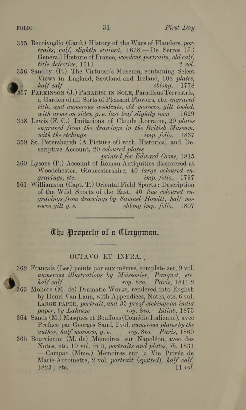 355 356 %,;, 358 359 360 361 362 S,,. 364 365 Bentivoglio (Card.) History of the Wars of Flanders, por- traits, calf, slightly stained, 1678—De Serres (J.) Generall Historie of France, woodcut portraits, old calf, title defective, 1611 2 vol. Sandby (P.) The Virtuoso’s Museum, containing Select Views in England, Scotland and Ireland, 108 plates, half calf oblong. 1778 PARKINSON (J.) PARADISI IN SOLE, Paradisus Terrestris, a Garden of all Sorts of Pleasant Flowers, etc. engraved title, and numerous woodcuts, old morocco, gilt tooled, with arms on sides, g. e. last leaf slightly torn 1629 Lewis (F. C.) Imitations of Claude Lorraine, 20 plates engraved from the drawings in the British Museum, with the etchings imp. folio. 1837 St. Petersburgh (A Picture of) with Historical and De- scriptive Account, 20 coloured plates printed for Kdward Orme, 1815 Lysons (P.) Account of Roman Antiquities discovered at Woodchester, Gloucestershire, 40 large colowred en- gravings, etc. imp. folio. 1797 Williamson (Capt. T.) Oriental Field Sports : Description of the Wild Sports of the East, 40 jine coloured en- gravings from drawings by Samuel Howitt, half mo- rocco gilt g. é. oblong imp. folio. 1807 Ghe Property of a Clerguman. OCTAVO ET INFRA. , Francais (Les) peints par eux-mémes, complete set, 9 vol. numerous illustrations by Meissonier, Pauquet, etc. half calf roy. 8vo. Paris, 1841-2 Moliére (M. de) Dramatic Works, rendered into English by Henri Van Laun, with Appendices, Notes, ete. 6 vol. LARGE PAPER, portrait, and 35 proof etchings on india paper, by Lalauze roy. 8vo. Kdinb. 1875 Sands (M.) Masques et Bouffons(Comédie Italienne), avec Preface par Georges Sand, 2 vol. nwmerous plates by the author, half morocco, g. e. roy. 8vo. Paris, 1860 Bourrienne (M. de) Mémoires sur Napoléon, avec des Notes, ete. 10 vol. in 5, portraits and plates, ib. 1831 —Campan (Mme.) Mémoires sur la Vie Privée de Marie-Antoinette, 2 vol. portrait (spotted), half calf,