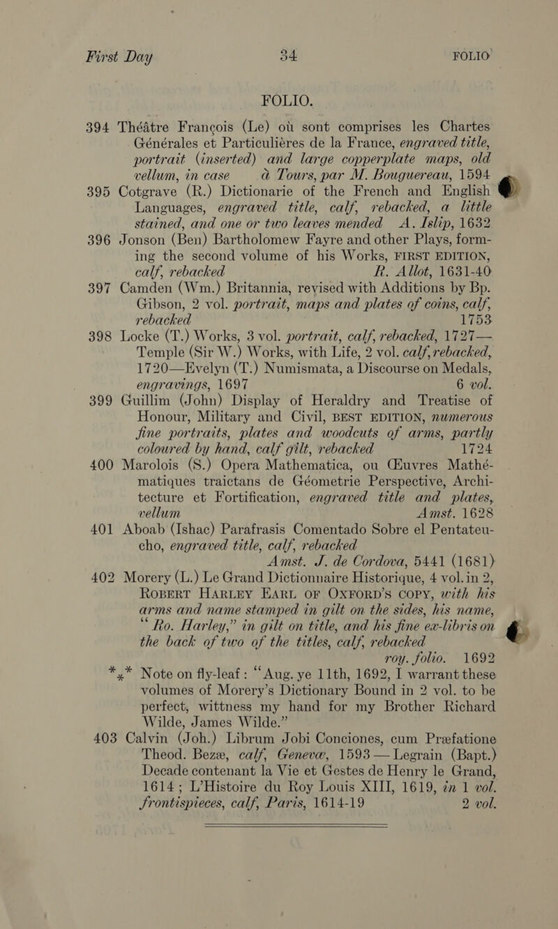 FOLIO. 394 Théatre Francois (Le) ot sont comprises les Chartes Générales et Particuliéres de la France, engraved title, portrait (inserted) and large copperplate maps, old vellum, in case a Tours, par M. Bouguereau, 1594 395 Cotgrave (R.) Dictionarie of the French and English Languages, engraved title, calf, rebacked, a little stained, and one or two leaves mended A. Islip, 1632 396 Jonson (Ben) Bartholomew Fayre and other Plays, form- ing the second volume of his Works, FIRST EDITION, calf, rebacked R. Allot, 1631-40 397 Camden (Wm.) Britannia, revised with Additions by Bp. Gibson, 2 vol. portrait, maps and plates of coins, calf, rebacked 1753 398 Locke (T.) Works, 3 vol. portrait, calf, rebacked, 1727— | Temple (Sir W.) Works, with Life, 2 vol. calf, rebacked, 1720—Evelyn (T.) Numismata, a Discourse on Medals, engravings, 1697 6 vol. 399 Guillim (John) Display of Heraldry and Treatise of Honour, Military and Civil, BEST EDITION, nwmerous jine portraits, plates and woodcuts of arms, partly coloured by hand, calf gilt, rebacked 1724 400 Marolois (S.) Opera Mathematica, ou Ciuvres Mathé- matiques traictans de Géometrie Perspective, Archi- tecture et Fortification, engraved title and plates, vellum Amst. 1628 401 Aboab (Ishac) Parafrasis Comentado Sobre el Pentateu- cho, engraved title, calf, rebacked Amst. J. de Cordova, 5441 (1681) 402 Morery (L.) Le Grand Dictionnaire Historique, 4 vol.in 2, ROBERT HARLEY EARL OF OXFORD'S COPY, with his arms and name stamped in gilt on the sides, his name, Ro. Harley,” in gilt on title, and his fine ea-libris on the back of two of the titles, calf, rebacked roy. folio. 1692 »* Note on fly-leaf: “Aug. ye 11th, 1692, I warrant these volumes of Morery’s Dictionary Bound in 2 vol. to be perfect, wittness my hand for my Brother Richard Wilde, James Wilde.” 403 Calvin (Joh.) Librum Jobi Conciones, cum Prefatione Theod. Beze, calf, Geneve, 1593 —Legrain (Bapt.) Decade contenant la Vie et Gestes de Henry le Grand, 1614; L’Histoire du Roy Louis XIII, 1619, zn 1 vol. Srontispieces, calf, Paris, 1614-19 2 vol.    