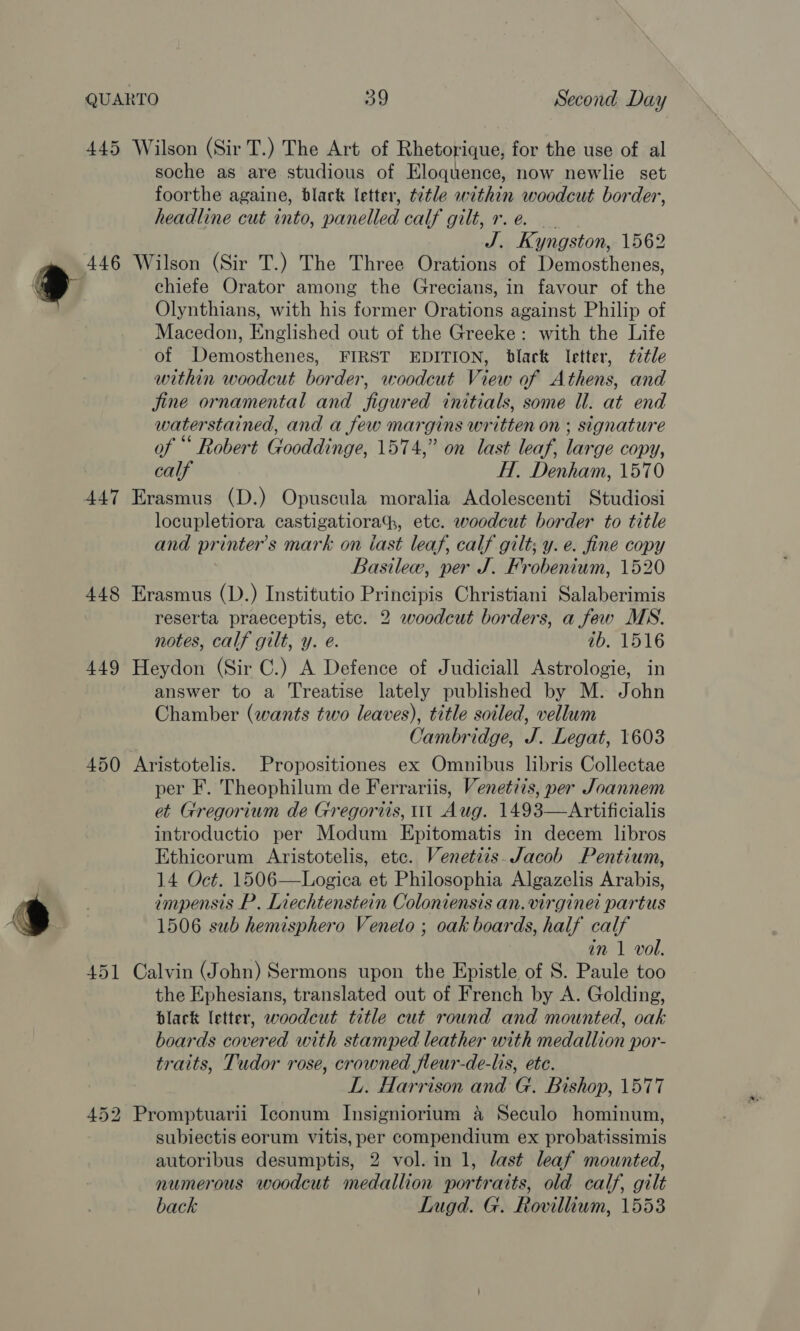 &gt; 445 Wilson (Sir T.) The Art of Rhetorique, for the use of al soche as are studious of Eloquence, now newlie set foorthe againe, black letter, ttle within woodcut border, J. Kyngston, 1562 446 Wilson (Sir T.) The Three Orations of Demosthenes, chiefe Orator among the Grecians, in favour of the Olynthians, with his former eighcures against Philip of Macedon, Englished out of the Greeke: with the Life of Demosthenes, FIRST EDITION, black letter, ¢2tle within woodcut border, woodcut View of Athens, and jine ornamental and Your ed initials, some ll. at end water stained, and a few margins written on ; signature of “ Robert Gooddinge, 1574,” on last leaf, lar ‘ge copy, calf H. Denham, 1570 447 Erasmus (D.) Opuscula moralia Adolescenti Studiosi locupletiora castigatiora, etc. woodcut border to title and pr inter’s mark on iast leaf, calf gilt; y. e. fine copy Basilew, per J. Frobenium, 1520 448 Erasmus (D.) Institutio Principis Christiani Salaberimis reserta praeceptis, etc. 2 woodcut borders, a few MS. notes, calf gilt, y. e@. ib. 1516 449 Heydon (Sir C.) A Defence of Judiciall Astrologie, in answer to a ‘Treatise lately published by M. John Chamber (wants two leaves), title soiled, vellum Cambridge, J. Legat, 1603 450 Aristotelis. Propositiones ex Omnibus libris Collectae per F. Theophilum de Ferrariis, Venetiis, per Joannem et Gregorium de Gregorits, it Aug. 1493—Artificialis introductio per Modum Epitomatis in decem libros Ethicorum Aristotelis, etc. Venetiis. Jacob Pentium, 14 Oct. 1506—Logica et Philosophia Algazelis Arabis, impensis P.. Liechtenstein Coloniensis an. virgine partus 1506 sub hemisphero Veneto ; oak boards, half calf in 1 vol. 451 Calvin (John) Sermons upon the Epistle of S. Paule too the Ephesians, translated out of French by A. Golding, black letter, woodcut title cut round and mounted, oak boards covered with stamped leather with medallion por- traits, Tudor rose, crowned fleur-de-lis, ete. L. Harrison and G. Bishop, 1577 452 Promptuarii Iconum Insigniorium a Seculo hominum, subiectis eorum vitis, per compendium ex probatissimis autoribus desumptis, 2 vol. in 1, last leaf mounted, numerous woodcut medallion portraits, old calf, gilt back Lugd. G. Rovillium, 1553