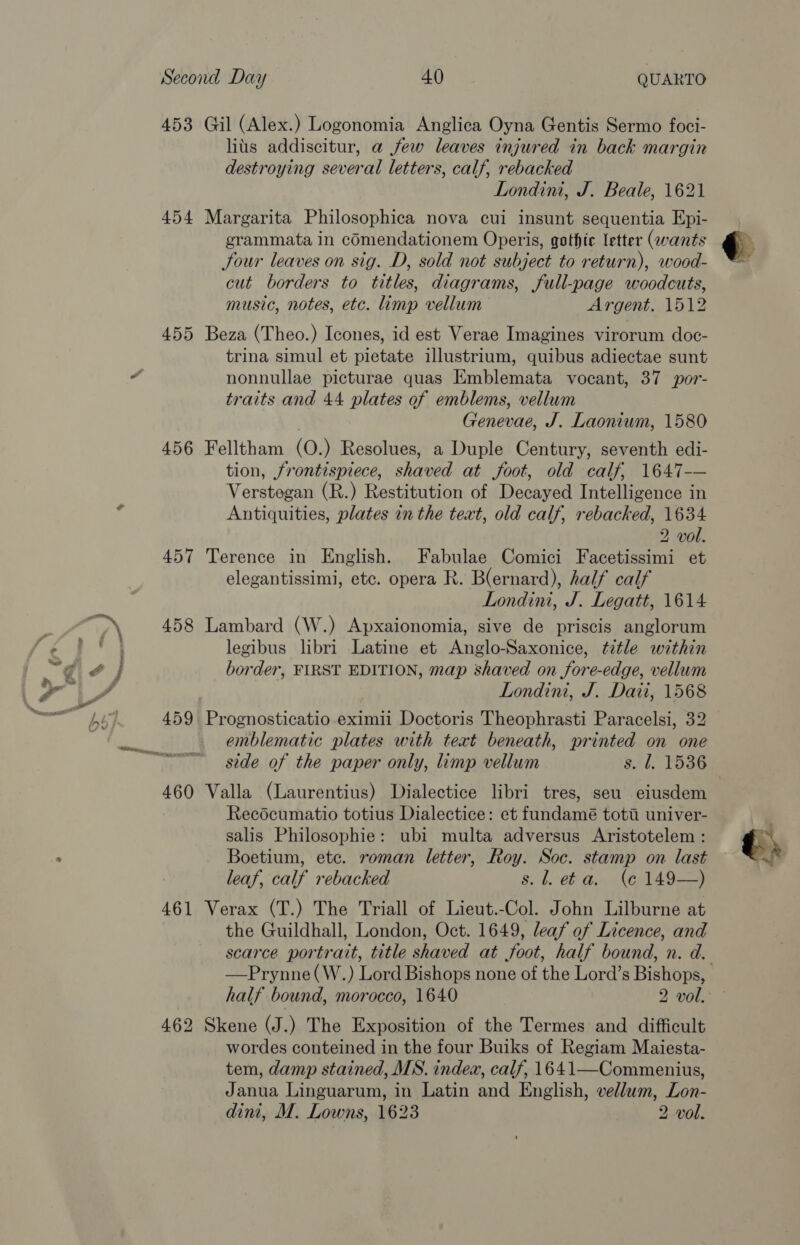 453 454 455 456 457 458 459 460 461 Gil (Alex.) Logonomia Anglica Oyna Gentis Sermo foci- lius addiscitur, a few leaves injured in back margin destroying several letters, calf, rebacked Londini, J. Beale, 1621 Margarita Philosophica nova cui insunt sequentia Epi- grammata in cOmendationem Operis, gothic letter (wants Jour leaves on sig. D, sold not subject to return), wood- cut borders to titles, diagrams, full-page woodcuts, music, notes, etc. limp vellum Argent. 1512 Beza (Theo.) Icones, id est Verae Imagines virorum doc- trina simul et pietate illustrium, quibus adiectae sunt nonnullae picturae quas Emblemata vocant, 37 por- traits and 44 plates of emblems, vellum Genevae, J. Laoniwm, 1580 Felltham (O.) Resolues, a Duple Century, seventh edi- tion, frontispiece, shaved at foot, old calf, 1647-— Verstegan (R.) Restitution of Decayed Intelligence in Antiquities, plates in the text, old calf, rebacked, 1634 2 vol. Terence in English. Fabulae Comici Facetissimi et elegantissimi, etc. opera R. B(ernard), half calf Londini, J. Legatt, 1614 Lambard (W.) Apxaionomia, sive de priscis anglorum legibus libri Latine et Anglo-Saxonice, title within border, FIRST EDITION, map shaved on fore-edge, vellum Londint, J. Dati, 1568 Prognosticatio eximii Doctoris Theophrasti Paracelsi, 32 emblematic plates with text beneath, printed on one Valla (Laurentius) Dialectice libri tres, seu eiusdem Recécumatio totius Dialectice: et fundamé toti univer- salis Philosophie: ubi multa adversus Aristotelem : Boetium, etc. roman letter, Roy. Soc. stamp on last leaf, calf rebacked s, . eb a, (6149-4 Verax (T.) The Triall of Lieut.-Col. John Lilburne at the Guildhall, London, Oct. 1649, leaf of Licence, and scarce portrait, title shaved at foot, half bound, n. d. Skene (J.) The Exposition of the Termes and difficult wordes conteined in the four Buiks of Regiam Maiesta- tem, damp stained, MNS. indea, calf, 1641—Commenius, Janua Linguarum, in Latin and English, vellum, Lon-