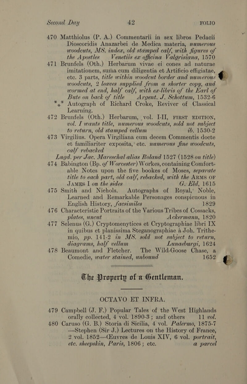 470 Matthiolus (P. A.) Commentarii in sex libros Pedacii Dioscoridis Anazarbei de Medica materia, numerous woodcuts, MS. index, old stamped calf, with figures of the Apostles Venettis ex officina Valgrisiana, 1570 471 Brunfels (Oth.) Herbarum vivae ei cones ad naturae imitationem, suma cum diligentia et Artificio effigiatae, etc. 3 parts, title within woodcut border and numerous woodcuts, 2 leaves supplied from a shorter copy, and wormed at end, half calf, with ea-libris of the Earl of Bute on back of title Argent. J. Schottum, 1532-6 *,* Autograph of Richard Croke, Reviver of Classical Learning. 472 Brunfels (Oth.) Herbarum, vol. I-II, Frrst EDITION, vol. I wants title, numerous woodcuts, sold not subject to return, old stamped vellum ib. 1530-2 473 Virgilius. Opera Virgiliana cum decem Commentis docte et familiariter exposita,’ etc. numerous fine woodcuts, calf rebacked Lugd. per Jac. Mareschal alias Roland 1527 (1528 on title) 474 Babington (Bp. of Worcester) Workes, containing Comfort- able Notes upon the five bookes of Moses, separate title to each part, old calf, rebacked, with the ARMS OF JAMES I on the sides G. Hild, 1615 475 Smith and Nichols. Autographs of Royal, Noble, Learned and Remarkable Personages conspicuous in English History, facsimiles 1829 476 Characteristic FGt tats of the Various Tribes of Cossacks, plates, uncut Ackermann, 1820 477 Selenus (G.) Seoemicteates: et Cryptographiae fori IX in quibus et planissima Steganographiae a Joh. Trithe- mio, pp. 141-2 in MS. sold not subject to return, diagrams, half vellum Lunaeburgi, 1624 478 Beaumont and Fletcher. The Wild-Goose Chase, a Comedie, water stained, unbound 1652 Che Property of a Gentleman. OCTAVO ET INFRA. 479 Campbell (J. F.) Popular Tales of the West Highlands orally collected, 4 vol. 1890-3 ; and others 11 vol. 480 Caruso (G. B.) Storia di Sicilia, 4 vol. Palermo, 1875-7 —Stephen (Sir J.) Lectures on the History of France, 2 vol. 1852—CEuvres de Louis XIV, 6 vol. portrait, etc. sheepskin, Paris, 1806; ete. a parcel ¢ -