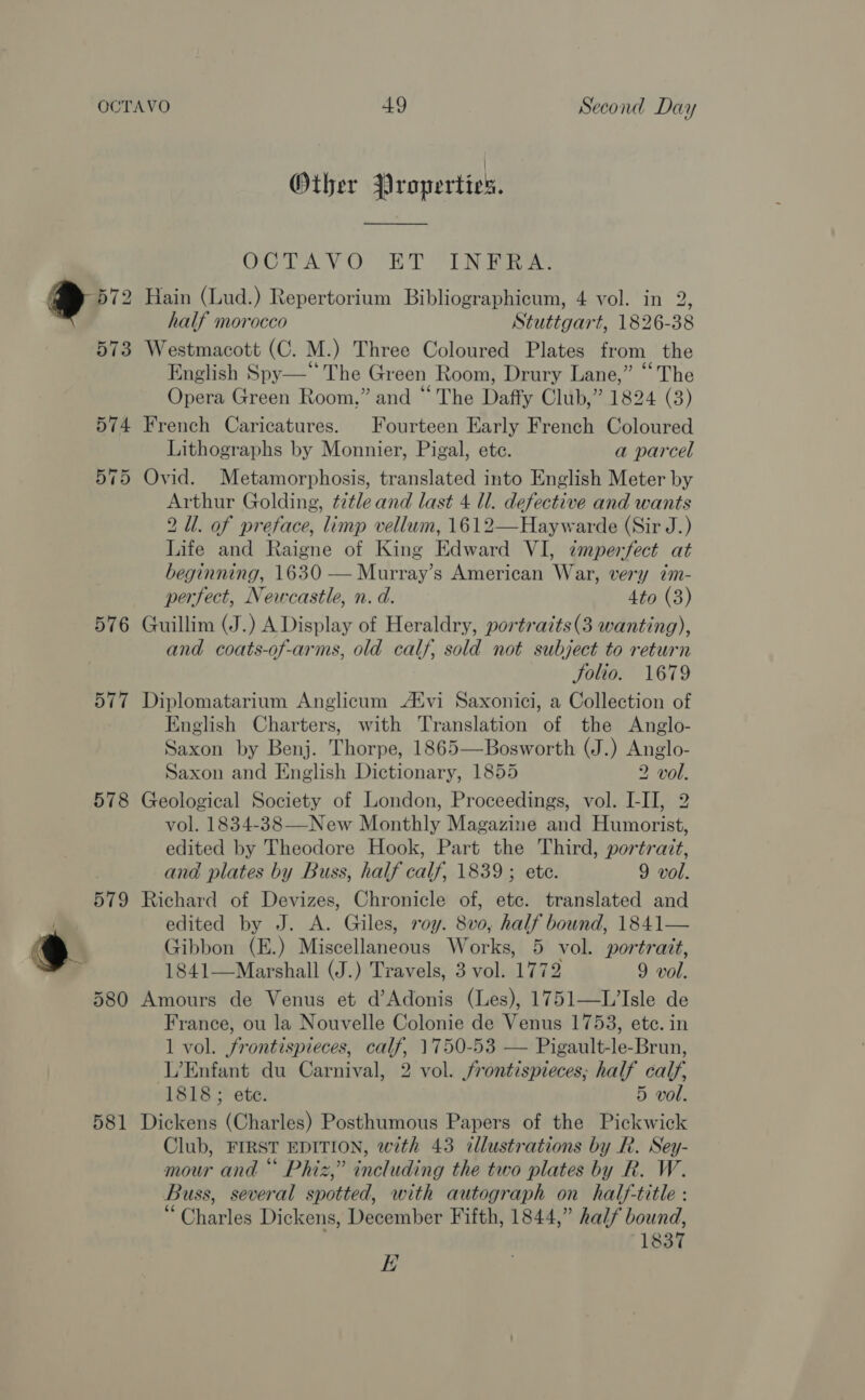 578 581 49 Second Day Other Properties. On TA VO TL Be Hain (Lud.) Repertorium Bibliographicum, 4 vol. in 2, half morocco Stuttgart, 1826-38 Westmacott (C. M.) Three Coloured Plates from the English Spy—* The Green Room, Drury Lane,” “The Opera Green Room,” and “The Daffy Club,” 1824 (3) French Caricatures. Fourteen Early French Coloured Lithographs by Monnier, Pigal, ete. a parcel Ovid. Metamorphosis, translated into English Meter by Arthur Golding, title and last 4 ll. defective and wants 2 Ul. of preface, limp vellum, 1612—Haywarde (Sir J.) Life and Raigne of King Edward VI, imperfect at beginning, 1630 — Murray’s American War, very ?m- perfect, Newcastle, n. d. 4to (3) Guillim (J.) A Display of Heraldry, portraits (3 wanting), and coats-of-arms, old calf, sold not subject to return Solio. 1679 Diplomatarium Anglicum A‘vi Saxonici, a Collection of English Charters, with Translation of the Anglo- Saxon by Benj. Thorpe, 1865—Bosworth (J.) Anglo- Saxon and English Dictionary, 1855 2 vol. Geological Society of London, Proceedings, vol. I-II, 2 vol. 1834-38—-New Monthly Magazine and Humorist, edited by Theodore Hook, Part the Third, portrait, and plates by Buss, half calf, 1839 ; ete. 9 vol. Richard of Devizes, Chronicle of, ete. translated and edited by J. A. Giles, roy. 8vo, half bound, 1841— tibbon (E.) Miscellaneous Works, 5 vol. portrait, 1841—Marshall (J.) Travels, 3 vol. 1772 9 vol. Amours de Venus et d’Adonis (Les), 1751—L’Isle de France, ou la Nouvelle Colonie de Venus 1753, etc. in 1 vol. frontispieces, calf, 1750-53 — Pigault-le-Brun, L’Enfant du Carnival, 2 vol. frontispieces; half calf, 1818; ete. 5 vol. Dickens (Charles) Posthumous Papers of the Pickwick Club, FIRST EDITION, with 43 cillustrations by R. Sey- mour and “ Phiz,” including the two plates by R. W. Buss, several spotted, with autograph on half-title : “Charles Dickens, December Fifth, 1844,” half bound, 1837 EK