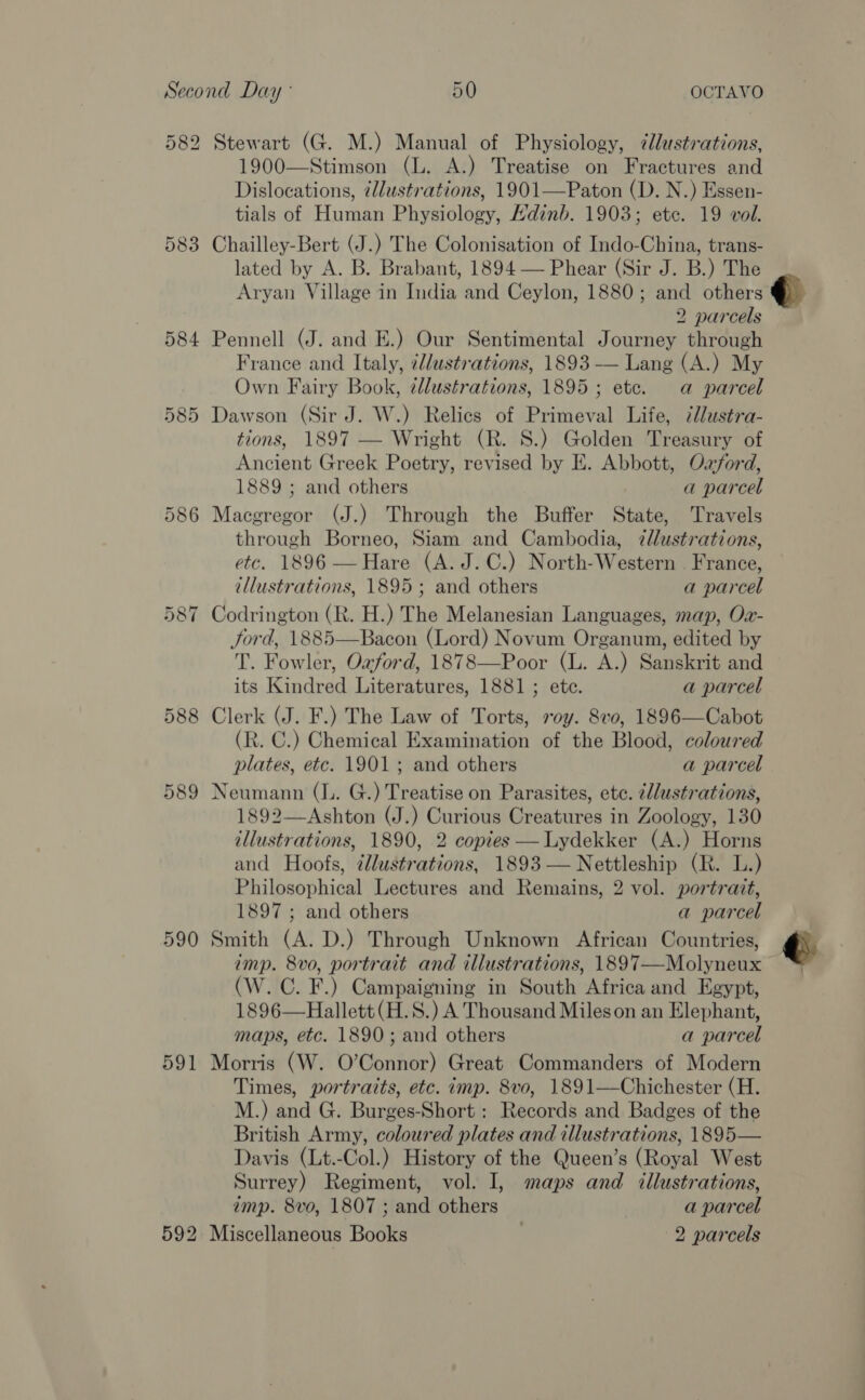 SS) Stewart (G. M.) Manual of Physiology, ¢lustrations, 1900—Stimson (L. A.) Treatise on Fractures and Dislocations, illustrations, 1901—Paton (D. N.) Essen- tials of Human Physiology, Hdinb. 1903; ete. 19 vol. 583 Chailley-Bert (J.) The Colonisation of Indo-China, trans- lated by A. B. Brabant, 1894 — Phear (Sir J. B.) The 2 parcels 584 Pennell (J. and E.) Our Sentimental Journey through France and Italy, 2d/ustrations, 1893 — Lang (A.) My Own Fairy Book, ¢llustrations, 1895; ete. a parcel 585 Dawson (Sir J. W.) Relics of Primeval Life, @lustra- tions, 1897 — Wright (R. 8S.) Golden Treasury of Ancient Greek Poetry, revised by E. Abbott, Ozford, 1889 ; and others a parcel 586 Macgregor (J.) Through the Buffer State, Travels through Borneo, Siam and Cambodia, ¢llustrations, etc. 1896 —Hare (A. J.C.) North-Western . France, illustrations, 1895; and others a parcel 587 Codrington (R. H.) The Melanesian Languages, map, Ox- Jord, 1885—Bacon (Lord) Novum Organum, edited by T. Fowler, Ozford, 1878—Poor (L. A.) Sanskrit and its Kindred Literatures, 1881 ; ete. a parcel 588 Clerk (J. F.) The Law of Torts, voy. 8vo, 1896—Cabot (R. C.) Chemical Examination of the Blood, coloured plates, etc. 1901; and others a parcel 589 Neumann (L. G.) Treatise on Parasites, etc. cllustrations, 1892—Ashton (J.) Curious Creatures in Zoology, 130 illustrations, 1890, 2 copies —lLydekker (A.) Horns and Hoofs, ¢lustrations, 1893 — Nettleship (R. L.) Philosophical Lectures and Remains, 2 vol. portrait, 1897 ; and others a parcel 590 Smith (A. D.) Through Unknown African Countries, imp. 8vo, portrait and illustrations, 1897—Molyneux (W. C. F.) Campaigning in South Africa and Egypt, 1896—Hallett (H.S.) A Thousand Mileson an Elephant, maps, etc. 1890; and others a parcel 591 Morris (W. O’Connor) Great Commanders of Modern Times, portraits, etc. imp. 8vo, 1891—Chichester (H. M.) and G. Burges-Short : Records and Badges of the British Army, coloured plates and illustrations, 1895— Davis (Lt.-Col.) History of the Queen’s (Royal West Surrey) Regiment, vol. I, maps and illustrations, imp. 8vo, 1807 ; and others a parcel 592 Miscellaneous Books . 2 parcels 58% b