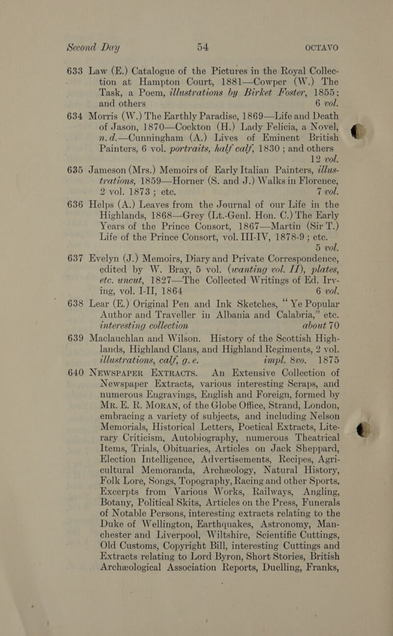 634 637 638 639 640 tion at Hampton Court, 1881—Cowper (W.) The Task, a Poem, ¢llustrations by Birket Foster, 1855; and others 6 vol. of Jason, 1870—Cockton (H.) Lady Felicia, a Novel, n.d.—Cunningham (A.) Lives of Eminent British Painters, 6 vol. portraits, half calf, 1830 ; and others 12 vol. trations, 1859—Horner (S. and J.) Walks in Florence, Highlands, 1868—Grey (Lt.-Genl. Hon. C.) The Early Years of the Prince Consort, 1867—Martin (Sir T.) Life of the Prince Consort, vol. III-IV, 1878-9 ; ete. edited by W. Bray, 5 vol. (wanting vol. IL), plates, etc. uncut, 1827—The Collected Writings of Ed. Iry- ing, vol. I-II, 1864 6 vol. Author and Traveller in Albania and Calabria,” etc. interesting collection about 70 illustrations, calf, g. e. impl. 8vo. 1875 Newspaper Extracts, various interesting Scraps, and numerous Engravings, English and Foreign, formed by Mr. E. R. Moran, of the Globe Office, Strand, London, embracing a variety of subjects, and including Nelson Memorials, Historical Letters, Poetical Extracts, Lite- rary Criticism, Autobiography, numerous Theatrical Items, Trials, Obituaries, Articles on Jack Sheppard, Election Intelligence, Advertisements, Recipes, Agri- cultural Memoranda, Archeology, Natural History, Folk Lore, Songs, Topography, Racing and other Sports, Excerpts from Various Works, Railways, Angling, Botany, Political Skits, Articles on the Press, Funerals of Notable Persons, interesting extracts relating to the Duke of Wellington, Earthquakes, Astronomy, Man- chester and Liverpool, Wiltshire, Scientific Cuttings, Old Customs, Copyright Bill, interesting Cuttings and Extracts relating to Lord Byron, Short Stories, British Archeological Association Reports, Duelling, Franks, =)