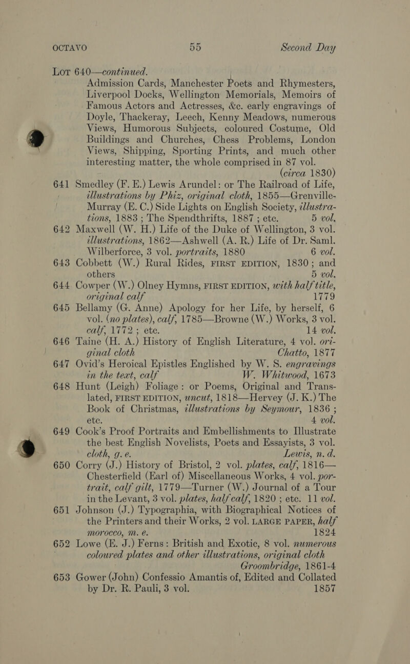 641 648 649 650 653 Admission Cards, Manchester Poets and Rhymesters, Liverpool Docks, Wellington Memorials, Memoirs of Famous Actors and Actresses, &amp;c. early engravings of Doyle, Thackeray, Leech, Kenny Meadows, numerous Views, Humorous Subjects, coloured Costume, Old Buildings and Churches, Chess Problems, London Views, Shipping, Sporting Prints, and much other interesting matter, the whole comprised in 87 vol. (circa 1830) Smedley (F. E.) Lewis Arundel: or The Railroad of Life, illustrations by Phiz, original cloth, 1855—Grenville- Murray (E. C.) Side Lights on English Society, idustra- tions, 1883 ; The Spendthrifts, 1887 ; ete. 5 vol, illustrations, 1862—Ashwell (A. R.) Life of Dr. Saml. Wilberforce, 3 vol. portraits, 1880 6 vol. Cobbett (W.) Rural Rides, FIRST EDITION, 1830; and others 5 vol, Cowper (W.) Olney Hymns, FIRST EDITION, with half title, original calf Line Bellamy (G. Anne) Apology for her Life, by herself, 6 vol. (no plates), calf, 1785—Browne (W.) Works, 3 vol. calf, 1772 ; ete. 14 vol. Taine (H. A.) History of English Literature, 4 vol. or7- ginal cloth Chatto, 1877 Ovid’s Heroical Epistles Englished by W. S. engravings in the text, calf W. Whitwood, 1673 Hunt (Leigh) Foliage: or Poems, Original and Trans- lated, FIRST EDITION, wncut, 1818—Hervey (J. K.) The Book of Christmas, ¢llustrations by Seymour, 1836 ; etc. 4 vol. Cook’s Proof Portraits and Embellishments to Illustrate the best English Novelists, Poets and Essayists, 3 vol. cloth, g. e. Lewis, n. d. Corry (J.) History of Bristol, 2 vol. plates, calf, 1816— Chesterfield (Earl of) Miscellaneous Works, 4 vol. por- trait, calf gilt, 1779—Turner (W.) Journal of a Tour in the Levant, 3 vol. plates, half calf, 1820 ; etc. 11 vol. Johnson (J.) Typographia, with Biographical Notices of the Printers and their Works, 2 vol. LARGE PAPER, half morocco, M. é. 1824 Lowe (E. J.) Ferns: British and Exotic, 8 vol. nwmerous coloured plates and other illustrations, original cloth Groombridge, 1861-4 Gower (John) Confessio Amantis of, Edited and Collated