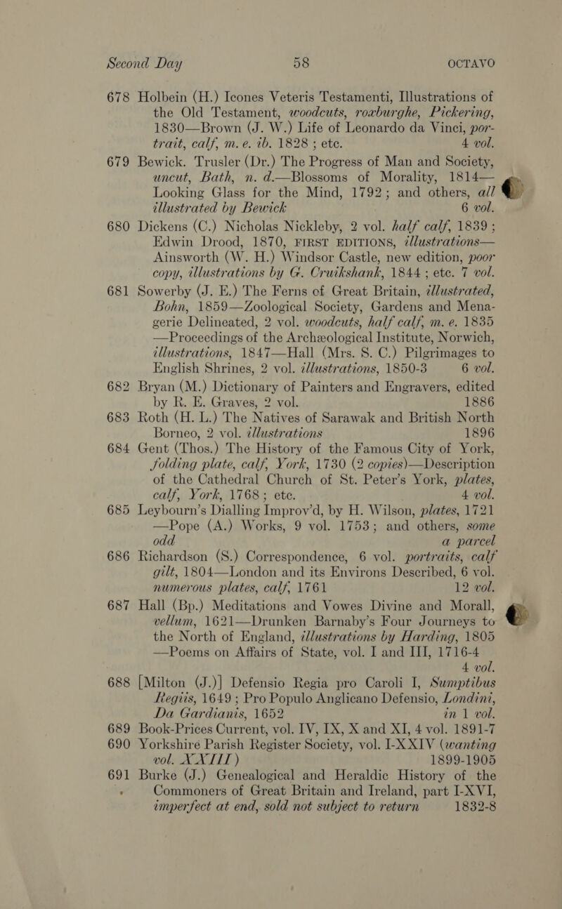 678 679 680 681 685 686 687 Holbein (H.) Icones Veteris Testamenti, Illustrations of the Old Testament, woodcuts, rorburghe, Pickering, 1830—Brown (J. W.) Life of Leonardo da Vinci, por- trait, calf, m.e. 1b, 1828 ; ete. 4 vol. Bewick. Trusler (Dr.) The Progress of Man and Society, uncut, Bath, n. d.—Blossoms of Morality, 1814— Looking Glass for the Mind, 1792; and others, a// Dickens (C.) Nicholas Nickleby, 2 vol. half calf, 1839 ; Edwin Drood, 1870, FIRST EDITIONS, ¢llustrations— Ainsworth (W. H.) Windsor Castle, new edition, poor Sowerby (J. E.) The Ferns ef Great Britain, ¢lustrated, Bohn, 1859—Zoological Society, Gardens and Mena- gerie Delineated, 2 vol. woodcuts, half calf, m. e. 1835 —Proceedings of the Archeological Institute, Norwich, illustrations, 1847—Hall (Mrs. 8S. C.) Pilgrimages to English Shrines, 2 vol. clustrations, 1850-3 6 vol. Bryan (M.) Dictionary of Painters and Engravers, edited by R. E. Graves, 2 vol. 1886 Roth (H. L.) The Natives of Sarawak and British North Borneo, 2 vol. 2dlustrations 1896 Gent (Thos.) The History of the Famous City of York, Jolding plate, calf, York, 1730 (2 copies)—Description of the Cathedral Church of St. Peter’s York, plates, calf, York, 1768; ete. 4 vol. Leybourn’s Dialling Improv’d, by H. Wilson, plates, 1721 —Pope (A.) Works, 9 vol. 1753; and others, some odd a parcel numerous plates, calf, 1761 12 vol. Hall (Bp.) Meditations and Vowes Divine and Morall, vellum, 1621—Drunken Barnaby’s Four Journeys to the North of England, ¢llustrations by Harding, 1805 —Poems on Affairs of State, vol. I and III, 1716-4 4 vol. [Milton (J.)] Defensio Regia pro Caroli I, Sumptibus Regiis, 1649 ; Pro Populo Anglicano Defensio, Londinz, Da Gardianis, 1652 in 1 vol. Book-Prices Current, vol. IV, IX, X and XI, 4 vol. 1891-7 Yorkshire Parish Register Society, vol. I-X XIV (wanting vol. X XTIT ) 1899-1905 Burke (J.) Genealogical and Heraldic History of the Commoners of Great Britain and Ireland, part I-X VI, emperfect at end, sold not subject to return 1832-8 <q