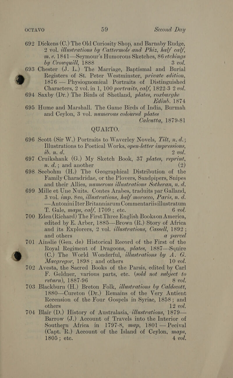 692 700 704 Dickens (C.) The Old Curiosity Shop, and Barnaby Rudge, 2 vol. tllustrations by Cattermole and Phiz, half calf, m. é. 1841—Seymour’s Humorous Sketches, 86 etchings by Crowquill, 1888 3 vol. Chester (J. L.) The Marriage, Baptismal and Burial Registers of St. Peter Westminster, private edition, 1876 — Physiognomical Portraits of Distinguished Characters, 2 vol. in 1, 100 portraits, calf, 1822-3 2 vol. Saxby (Dr.) The Birds of Shetland, plates, roaburghe | Edinb. 1874 Hume and Marshall. The Game Birds of India, Burmah and Ceylon, 3 vol. numerous coloured plates Calcutta, 1879-81 QUARTO. Scott (Sir W.) Portraits to Waverley Novels, Tilt, n. d.; Illustrations to Poetical Works, open-letter impressions, ab. n. d. 2 vol. Cruikshank (G.) My Sketch Book, 37 plates, reprint, n. d.; and another (2 ) Seebohm (H.) The Geographical Distribution of the Family Charadridae, or the Plovers, Sandpipers, Snipes and their Allies, newmerous illustrations Sotheran, n. d. Mille et Une ie Contes Arabes, traduits par Galland, 3 vol. amp. 8vo, illustrations, half morocco, Paris, n. d. —Antoninilter Britanniarum Commentariisillustratum T. Gale, maps, calf, 1709 ; ete. | 6 vol. Eden (Richard) The First Three English Bookson America, edited by E. Arber, 1885——Brown (R.) Story of Africa and its Explorers, 2 vol. zllustrations, Cassell, 1892 ; and others a parcel Ainslie (Gen. de) Historical Record of the First of the Royal Regiment of Dragoons, plates, 1887—-Squire (C.) The World Wonderful, clustrations by A. G. Macgregor, 1898; and others 10 vol. Avesta, the Sacred Books of the Parsis, edited by Carl F. Geldner, various parts, ete. (sold not subject to return), 1887-96 8 vol. Blackburn (H.) Breton Folk, ‘llustrations by Caldecott, 1880—Cureton (Dr.) Remains of the Very Antient Recension of the Four Gospels in Syriac, 1858; and others 12 vol. Blair (D.) History of Australasia, ¢lustrations, 1879— Barrow (J.) Account of Travels into the Interior of Southern Africa in 1797-8, map, 1801 — Pecival (Capt. ‘R.) Account of the Island of Ceylon, maps,