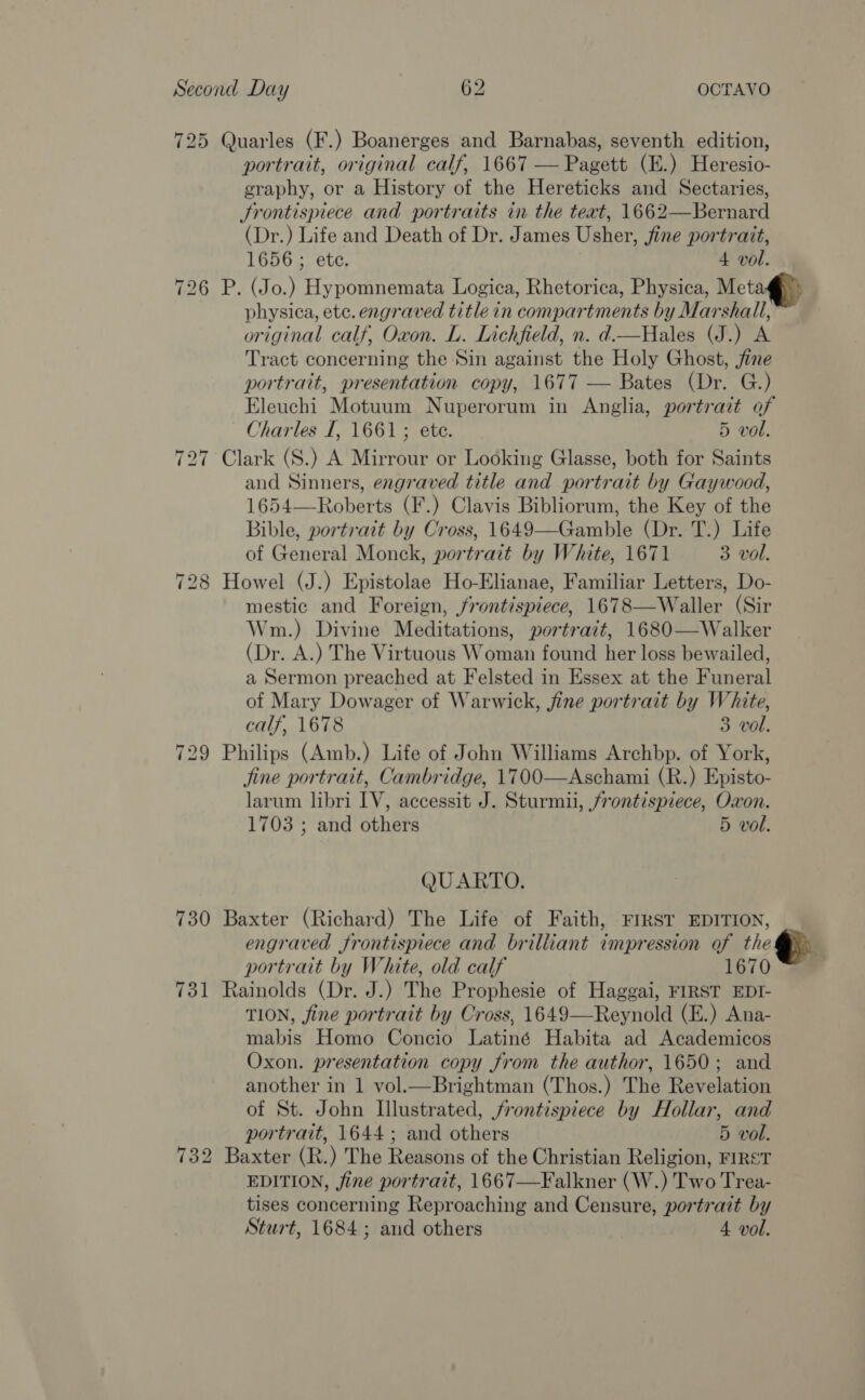 725 Quarles (F.) Boanerges and Barnabas, seventh edition, portrait, original calf, 1667 — Pagett (E.) Heresio- graphy, or a History of the Hereticks and Sectaries, Srontispiece and portraits in the teat, 1662—Bernard (Dr.) Life and Death of Dr. James Usher, fine portrait, 1656 ; ete. 4 vol. 726 P. (Jo.) Hypomnemata Logica, Rhetorica, Physica, Meta@) physica, ete. engraved title in compartments by Marshall, original calf, Oxon. L. Lichfield, n. d.—Hales (J.) A Tract concerning the Sin against the Holy Ghost, fine portrait, presentation copy, 1677 — Bates (Dr. G.) Eleuchi Motuum Nuperorum in Anglia, portrait of Charles I, 1661; ete. 5 vol. 727 Clark (S.) A Mirrour or Looking Glasse, both for Saints and Sinners, engraved title and portrait by Gaywood, 1654—Roberts (F.) Clavis Bibliorum, the Key of the Bible, portratt by Cross, 1649—Gamble (Dr. T.) Life of General Monck, portrait by White, 1671 3 vol. 728 Howel (J.) Epistolae Ho-Elianae, Familiar Letters, Do- mestic and Foreign, frontispiece, 1678—Waller (Sir Wm.) Divine Meditations, portrait, 1680—Walker (Dr. A.) The Virtuous Woman found her loss bewailed, a Sermon preached at Felsted in Essex at the Funeral of Mary Dowager of Warwick, fine portrait by White, calf, 1678 3 vol. 729 Philips (Amb.) Life of John Williams Archbp. of York, jine portrait, Cambridge, 1700—Aschami (R.) Episto- larum libri IV, accessit J. Sturmii, frontispiece, Oxon. 1703 ; and others 5 vol. QUARTO. 730 Baxter (Richard) The Life of Faith, FIRST EDITION, engraved frontispiece and brilliant impression of the ; portrait by White, old calf 1670 731 Rainolds (Dr. J.) The Prophesie of Haggai, FIRST EDI- TION, fine portrait by Cross, 1649—Reynold (E.) Ana- mabis Homo Concio Latiné Habita ad Academicos Oxon. presentation copy from the author, 1650; and another in 1 vol.—Brightman (Thos.) The Revelation of St. John Illustrated, frontispiece by Hollar, and portrait, 1644; and others 5 vol. 732 Baxter (R.) The Reasons of the Christian Religion, FIRST EDITION, fine portrait, 1667—Falkner (W.) Two Trea- tises concerning Reproaching and Censure, portrait by Sturt, 1684; and others 4 vol.
