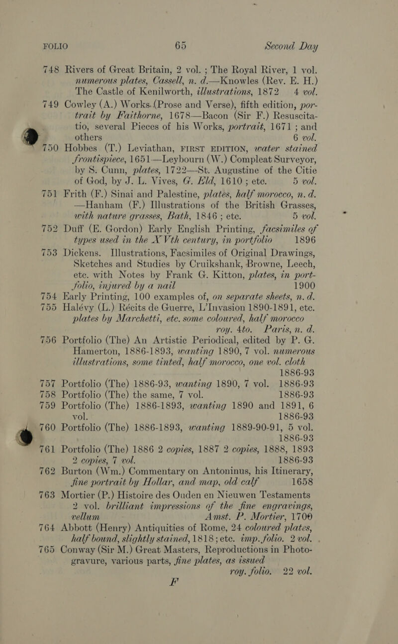 748 749 Rivers of Great Britain, 2 vol. ; The Royal River, 1 vol. numerous plates, Cassell, n. d.—Knowles (Rev. E. H.) The Castle of Kenilworth, ¢llustrations, 1872 4 vol. Cowley (A.) Works.(Prose and Verse), fifth edition, por- trait by Faithorne, 1678—Bacon (Sir F.) Resuscita- tio, several Pieces of his Works, portrait, 1671 ; and others 6 vol. Hobbes (T.) Leviathan, FIRST EDITION, water stained Srontispiece, 1651—Leybourn (W.) Compleat Surveyor, by S. Cunn, plates, 1722—St. Augustine of the Citie of God, by J. L. Vives, G. Hid, 1610 ; ete. 5 vol. Frith (F.) Sinai and Palestine, plates, half morocco, n. d. —Hanham (F.) Illustrations of the British Grasses, with nature grasses, Bath, 1846 ; ete. 5 vol. Duff (E. Gordon) Early English Printing, facs¢miles of types used in the X Vth century, in portfolio 1896 Dickens. Illustrations, Facsimiles of Original Drawings, Sketches and Studies by Cruikshank, Browne, Leech, etc. with Notes by Frank G. Kitton, plates, in port- Solio, injured by a nail 1900 Early Printing, 100 examples of, on separate sheets, n. d. Halévy (L.) Récits de Guerre, L’ Invasion 1890-1891, ete. plates by Marchetti, etc. some coloured, half morocco roy. 4to. Paris, n. d. Portfolio (The) An Artistic Periodical, edited by P. G. Hamerton, 1886-1893, wanting 1890, 7 vol. numerous illustrations, some tinted, half morocco, one vol. cloth 1886-93 Portfolio (The) 1886-93, wanting 1890, 7 vol. 1886-93 Portfolio (The) the same, 7 vol. 1886-93 Portfolio (The) 1886-1893, wanting 1890 and 1891, 6 vol. 1886-93 Portfolio (The) 1886-1893, wanting 1889-90-91, 5 vol. 1886-93 Portfolio (The) 1886 2 copies, 1887 2 copies, 1888, 1893 2 copies, 7 vol. 1886-93 Burton (Wm.) Commentary on Antoninus, his Itinerary, jine portrait by Hollar, and map, old calf 1658 Mortier (P.) Histoire des Ouden en Nieuwen Testaments 2 vol. brilliant impressions of the fine engravings, vellum Amst. P. Mortier, 1700 Abbott (Henry) Antiquities of Rome, 24 coloured plates, half bound, slightly stained, 1818; etc. imp.folio. 2 vol. . Conway (Sir M.) Great Masters, Reproductions in Photo- gravure, various parts, fine plates, as issued roy. folio. 22 vol. rit