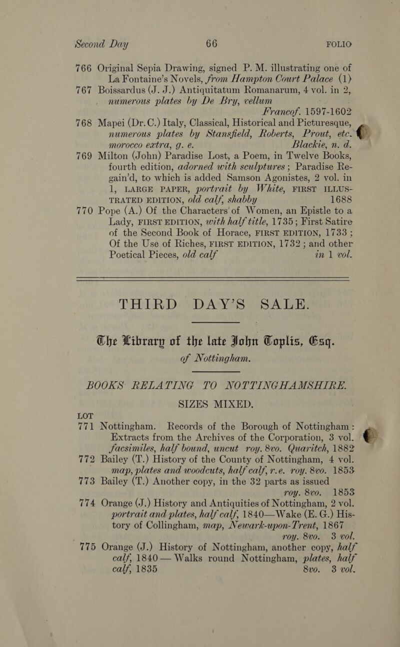766 Original Sepia Drawing, signed P. M. illustrating one of La Fontaine’s Novels, from Hampton Court Palace (1) 767 Boissardus (J. J.) Mbiduteaeu tt Romanarum, 4 vol. nie numerous plates by De Bry, vellum Francof. 1597- 1602 768 Mapei (Dr.C.) Italy, Classical, Historical and Picturesque, numerous plates by Stansfield, Roberts, Prout, ete morocco eatra, g. e. Blackie, n. d. 769 Milton (John) Paradise Lost, a Poem, in Twelve Books, fourth edition, adorned with sculptures ; Paradise Re- gain’d, to which is added Samson Agonistes, 2 vol. in 1, LARGE PAPER, portrait by White, FIRST ILLUS- TRATED EDITION, old calf, shabby 1688 770 Pope (A.) Of the Characters of Women, an Epistle to a Lady, FIRST EDITION, with half title, 1735; First Satire of the Second Book of Horace, FIRST EDITION, 1733 ; Of the Use of Riches, FIRST EDITION, 1732 ; and other Poetical Pieces, old calf in 1 vol. THIRD DAY’S SALE. Che Librarp of the late John Coplis, Esq. of Nottingham. BOOKS RELATING TO NOTTINGHAMSHIRE. SIZES MIXED. LOT 771 Nottingham. Records of the Borough of Nottingham : Extracts from the Archives of the Corporation, 3 vol. ¢- Facsimiles, half bound, uncut roy. 8vo. Quaritch, 1882 772 Bailey (T.) History of the County of Nottingham, 4 vol. map, plates and woodcuts, half calf, r.e. roy. 8vo. 1853 773 Bailey (T.) Another copy, in the 32 parts as issued roy. 8vo. 18538 774 Orange (J.) History and Antiquities of Nottingham, 2 vol. portrait and plates, half calf, 1840—Wake (E. G.) His- tory of Collingham, map, Newark-upon-Trent, 1867 roy. 8vo. 3 vol. 775 Orange (J.) History of Nottingham, another copy, half calf 1840 — Walks round Nottingham, plates, half calf, 1835 8vo. 3 vol.