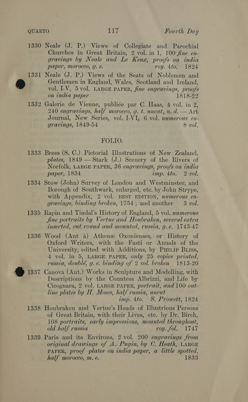 QUARTO TY? Fourth Day 1330 Neale (J. P.) Views of Collegiate and Parochial Churches in Great Britain, 2 vol. in 1, 100 jfine en- gravings by Neale and Le Keua, proofs on india paper, morocco, g. e. roy. 4to. 1824 1331 Neale (J. P.) Views of the Seats of Noblemen and @ Gentlemen in England, Wales, Scotland and Ireland, vol. I-V, 5 vol. LARGE PAPER, fine engravings, proofs on india paper 1818-22 1332 Galerie de Vienne, publiée par C. Haas, 4 vol. in 2, 240 engravings, half morocco, g. t. uncut, n. d.-— Art Journal, New Series, vol. I-VI, 6 vol. newmerous en- gravings, 1849-54 8 vol. FOLIO. 1333 Brees (S. C.) Pictorial Illustrations of New Zealand, plates, 1849 — Stark (J.) Scenery of the Rivers of Norfolk, LARGE PAPER, 36 engravings, proofs on india paper, 1834 amp. 4to. 2 vol. 1334 Stow (John) Survey of London and Westminster, and Borough of Southwark, enlarged, etc. by John Strype, with Appendix, 2 vol. BEST EDITION, numerous en- gravings, binding broken, 1754; and another — 3 vol. 1335 Rapin and Tindal’s History of England, 5 vol. nwmerous jine portraits by Vertue and Houbraken, several eatra inserted, cut round and mounted, russia, g.e. 1743-47 1336 Wood (Ant a) Athenz Oxonienses, or History of Oxford Writers, with the Fasti or Annals of the University, edited with Additions, by Puriip BLiIss, 4 vol. in 5, LARGE PAPER, only 25 copies printed, russia, doublé, g.e. binding of 2 vol. broken 1813-20 co) 1337 Canova (Ant.) Works in Sculpture and Modelling, with Descriptions by the Countess Albrizzi, and Life by Cicognara, 2 vol. LARGE PAPER, portrait, and 100 out- line plates by H. Moses, half russia, uncut imp. 4to. WS. Prowett, 1824 1338 Houbraken and Vertue’s Heads of Illustrious Persons of Great Britain, with their Lives, etc. by Dr. Birch, 108 portraits, early impressions, mounted throughout, old half russia roy. fol. 1747 1339 Paris and its Environs, 2 vol. 200 engravings from original drawings of A. Pugin, by C. Heath, LARGE PAPER, proof plates on india paper, a little spotted,
