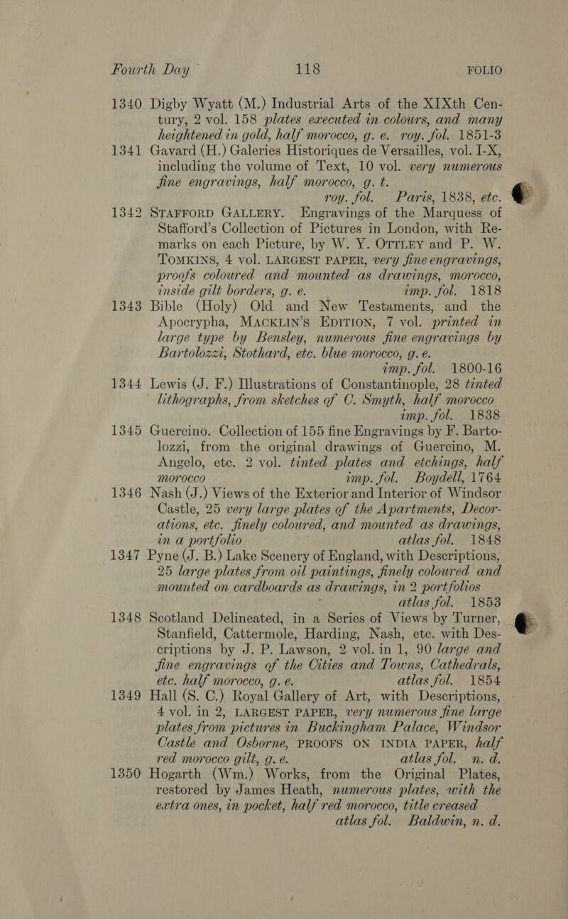 1340 Digby Wyatt (M.) Industrial Arts of the XIXth Cen- tury, 2 vol. 158 plates executed in colours, and many heightened in gold, half morocco, g. e. roy. fol. 1851-3 1341 Gavard (H.) Galeries Historiques de Versailles, vol. I-X, including the volume of Text, 10 vol. very numerous jine engravings, half morocco, g. t. roy. fol. Paris, 1838, etc. 1342 STAFFORD GALLERY. Engravings of the Marquess of Stafford’s Collection of Pictures in London, with Re- marks on each Picture, by W. Y. OTTLEY and P. W. TOMKINS, 4 vol. LARGEST PAPER, very fine engravings, proofs coloured and mounted as drawings, morocco, inside gilt borders, g. e@. imp. fol. 1818 1343 Bible (Holy) Old and New Testaments, and the Apocrypha, MAcCKLIN’s EpITion, 7 vol. printed in large type by Bensley, numerous fine engravings by Bartolozzw, Stothard, etc. blue morocco, g. e. imp. fol. 1800-16 1344 Lewis (J. F.) Illustrations of Constantinople, 28 ténted lithographs, from sketches of C. Smyth, half morocco imp. fol. 1838 1345 Guercino. Collection of 155 fine Engravings by F. Barto- lozzi, from the original drawings of Guercino, M. Angelo, etc. 2 vol. tinted plates and etchings, half morocco imp. fol. Boydell, 1764 1346 Nash (J.) Views of the Exterior and Interior of Windsor Castle, 25 very large plates of the Apartments, Decor- ations, etc. finely coloured, and mounted as drawings, in a portfolio atlas fol. 1848 1347 Pyne (J. B.) Lake Scenery of England, with Descriptions, 25 large plates from oil paintings, finely coloured and mounted on cardboards as drawings, in 2 portfolios atlas fol. 1853 1348 Scotland Delineated, in a Series of Views by Turner, Stanfield, Cattermole, Harding, Nash, ete. with Des- criptions by J. P. Lawson, 2 vol. in 1, 90 large and jine engravings of the Cities and Towns, Cathedrals, etc. half morocco, g. é. atlas fol. 1854 1349 Hall (S. C.) Royal Gallery of Art, with Descriptions, 4 vol. in 2, LARGEST PAPER, very numerous fine large plates from pictures in Buckingham Palace, Windsor Castle and Osborne, PROOFS ON INDIA PAPER, half red morocco gilt, g. é. atlas fol. n. d. 1350 Hogarth (Wm.) Works, from the Original Plates, restored by James Heath, numerous plates, with the extra ones, in pocket, half red morocco, title creased atlas fol. Baldwin, n. d.