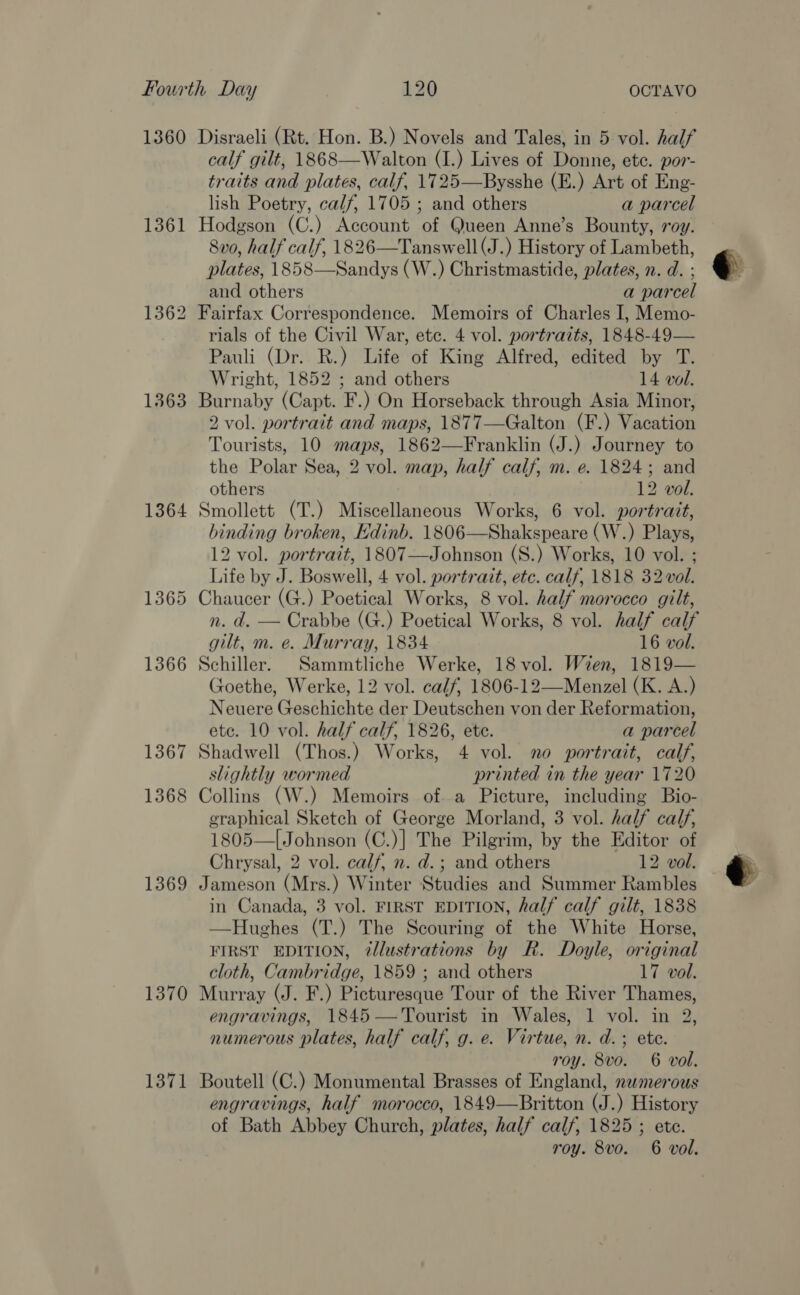 1361 1362 1363 1364 1365 1366 1367 1368 1369 1370 1371 calf gilt, 1868—Walton (I.) Lives of Donne, ete. por- traits and plates, calf, 1725—Bysshe (E.) Art of Eng- lish Poetry, calf, 1705 ; and others a parcel Hodgson (C.) Account of Queen Anne’s Bounty, roy. 8vo, half calf, 1826—Tanswell(J.) History of Lambeth, plates, 1858—Sandys (W.) Christmastide, plates, n. d. : and others a parcel Fairfax Correspondence. Memoirs of Charles I, Memo- rials of the Civil War, etc. 4 vol. portraits, 1848-49— Pauli (Dr. R.) Life of King Alfred, edited by T. Wright, 1852 ; and others 14 vol. Burnaby (Capt. F.) On Horseback through Asia Minor, 2 vol. portrait and maps, 1877—Galton (F.) Vacation Tourists, 10 maps, 1862—Franklin (J.) Journey to the Polar Sea, 2 vol. map, half calf, m. e. 1824; and others 12 vol. Smollett (T.) Miscellaneous Works, 6 vol. portrait, binding broken, Edinb. 1806—Shakspeare (W.) Plays, 12 vol. portrait, 1807—Johnson (S.) Works, 10 vol. ; Life by J. Boswell, 4 vol. portrait, etc. calf, 1818 32 vol. Chaucer (G.) Poetical Works, 8 vol. half morocco gilt, n. d. — Crabbe (G.) Poetical Works, 8 vol. half calf gilt, m. e. Murray, 1834 16 vol. Schiller. Sammtliche Werke, 18 vol. Wien, 1819— Goethe, Werke, 12 vol. calf, 1806-12—Menzel (K. A.) Neuere Geschichte der Deutschen von der Reformation, etc. 10 vol. half calf, 1826, etc. a parcel Shadwell (Thos.) Works, 4 vol. no portrait, calf, slightly wormed printed in the year 1720 Collins (W.) Memoirs of..a Picture, including Bio- graphical Sketch of George Morland, 3 vol. half calf, 1805—[Johnson (C.)] The Pilgrim, by the Editor of Chrysal, 2 vol. calf, n. d.; and others 12 vol. Jameson (Mrs.) Winter Studies and Summer Rambles in Canada, 3 vol. FIRST EDITION, half calf gilt, 1838 —Hughes (T.) The Scouring of the White Horse, FIRST EDITION, 7@llustrations by R. Doyle, original cloth, Cambridge, 1859 ; and others 17 vol. Murray (J. F.) Picturesque Tour of the River Thames, engravings, 1845 — Tourist in Wales, 1 vol. in 2, numerous plates, half calf, g. e. Virtue, n. d.; ete. roy. 8vo. 6 vol. Boutell (C.) Monumental Brasses of England, nwmerous engravings, half morocco, 1849—Britton (J.) History of Bath Abbey Church, plates, half calf, 1825 ; ete.