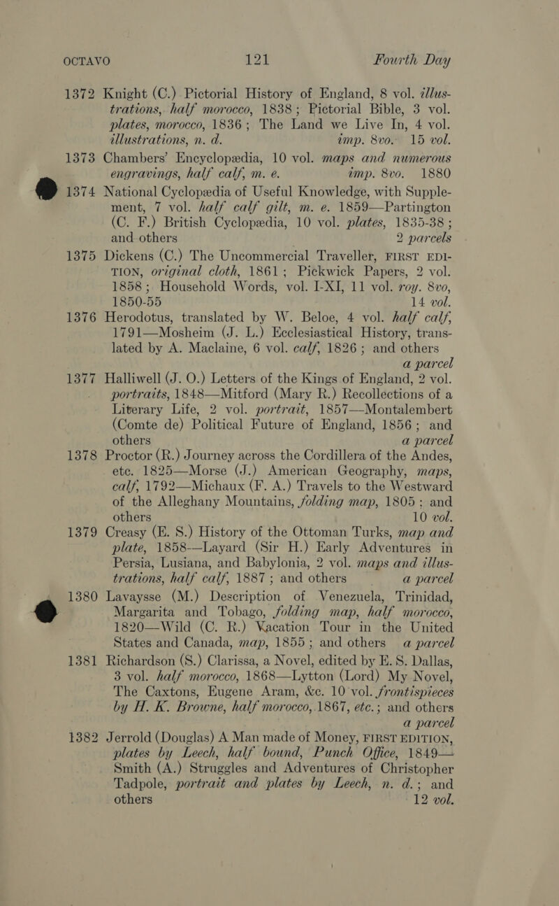 1372 1373 1374 1375 1376 1377 1378 1379 1380 1381 1382 Knight (C.)- Pictorial History of England, 8 vol. zlus- trations, half morocco, 1838; Pictorial Bible, 3 vol. plates, morocco, 1836; The Land we Live In, 4 vol. illustrations, n. d. amp. 8vo. 15 vol. Chambers’ Encyclopedia, 10 vol. maps and numerous engravings, half calf, m. e. amp. 8vo. 1880 National Cyclopedia of Useful Knowledge, with Supple- ment, 7 vol. half calf gilt, m. e. 1859—Partington (C. F.) British Cyclopedia, 10 vol. plates, 1835-38 ; and. others | 2 parcels Dickens (C.) The Uncommercial Traveller, FIRST EDI- TION, orzginal cloth, 1861; Pickwick Papers, 2 vol. 1858 ; Household Words, vol. I-XI, 11 vol. roy. 8vo, 1850-55 14 vol. Herodotus, translated by W. Beloe, 4 vol. half calf, 1791—Mosheim (J. L.) Ecclesiastical History, trans- lated by A. Maclaine, 6 vol. calf, 1826; and others a parcel Halliwell (J. O.) Letters of the Kings of England, 2 vol. portraits, 1848—Mitford (Mary R.) Recollections of a Literary Life, 2 vol. portrait, 1857—-Montalembert (Comte de) Political Future of England, 1856; and others a parcel Proctor (R.) Journey across the Cordillera of the Andes, etc. 1825—Morse (J.) American Geography, maps, calf, 1792—Michaux (F. A.) Travels to the Westward of the Alleghany Mountains, jolding map, 1805: and others 10 vol. Creasy (E. S.) History of the Ottoman Turks, map and plate, 1858-—Layard (Sir H.) Early Adventures in Persia, Lusiana, and Babylonia, 2 vol. maps and tllus- trations, half calf, 1887 ; and others a parcel Lavaysse (M.) Description of Venezuela, Trinidad, Margarita and Tobago, folding map, half morocco, 1820—Wild (C. R.) Vacation Tour in the United States and Canada, map, 1855; and others a parcel Richardson (S.) Clarissa, a Novel, edited by E. S. Dallas, 3 vol. half morocco, 1868—Lytton (Lord) My Novel, The Caxtons, Eugene Aram, &amp;c. 10 vol. /rontispieces by H. K. Browne, half morocco,.1867, etc.; and others a parcel Jerrold (Douglas) A Man made of Money, FIRST EDITION, plates by Leech, half bound, Punch Office, 1849— Smith (A.) Struggles and Adventures of Christopher Tadpole, portrait and plates by Leech, n. d.; and