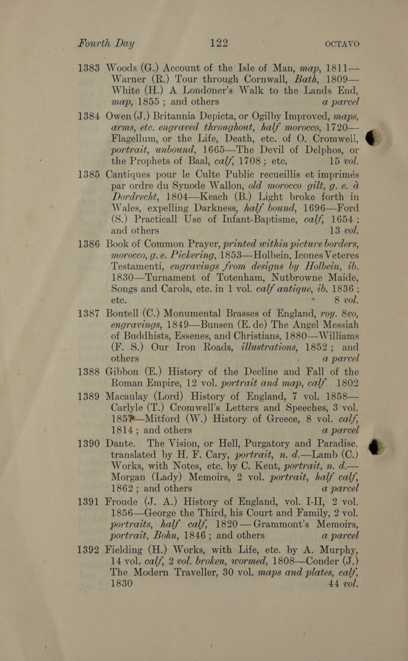 1383 1384 1385 1386 1387 1388 1389 1390 1391 1392 Warner (R.) Tour through Cornwall, Bath, 1809— White (H.) A Londoner’s Walk to the Lands End, map, 1855 ; and others a parcel Owen (J.) Britannia Depicta, or Ogilby Improved, maps, arms, etc. engraved throughout, half morocco, 1720 Flagellum, or the Life, Death, etc. of O. Cromwell, portrait, unbound, 1665—The Devil of Delphos, or the Prophets of Baal, calf, 1708; ete. 15 vol. Cantiques pour le Culte Public recueillis et imprimés par ordre du Synode Wallon, old morocco gilt, g. e. a Dordrecht, 1804—Keach (B.) Light broke forth in Wales, expelling Darkness, half bound, 1696—Ford (S.) Practicall Use of Infant-Baptisme, calf, 1654 ; Book of Common Prayer, printed within picture borders, morocco, g. é. Pickering, 1853—Holbein, Icones Veteres Testamenti, engravings from designs by Holbein, 2b. 1830—Turnament of Totenham, Nutbrowne Maide, Songs and Carols, etc. in 1 vol. calf antique, 7b. 1836 ; Boutell (C.) Monumental Brasses of England, roy. 8vo, engravings, 1849—Bunsen (E. de) The Angel Messiah of Buddhists, Essenes, and Christians, 1880—Williams (F. S.) Our Iron Roads, zllustrations, 1852; and Gibbon (E.) History of the Decline and Fall of the Roman Empire, 12 vol. portrait and map, calf 1802 Macaulay (Lord) History of England, 7 vol. 1858— Carlyle (T.) Cromwell’s Letters and Speeches, 3 vol. Dante. The Vision, or Hell, Purgatory and Paradise, translated by H. F. Cary, portrait, n. d—lLamb (C.) Works, with Notes, etc. by C. Kent, portrait, n. d.— Morgan (Lady) Memoirs, 2 vol. portrait, half calf, Froude (J. A.) History of England, vol. I-II, 2 vol. 1856—George the Third, his Court and Family, 2 vol. portraits, half calf, 1820—Grammont’s Memoirs, portrait, Bohn, 1846; and others a parcel Fielding (H.) Works, with Life, etc. by A. Murphy, 14 vol. calf, 2 vol. broken, wormed, 1808—Conder (J.) The Modern Traveller, 30 vol. maps and plates, calf, 1830 44 vol. 