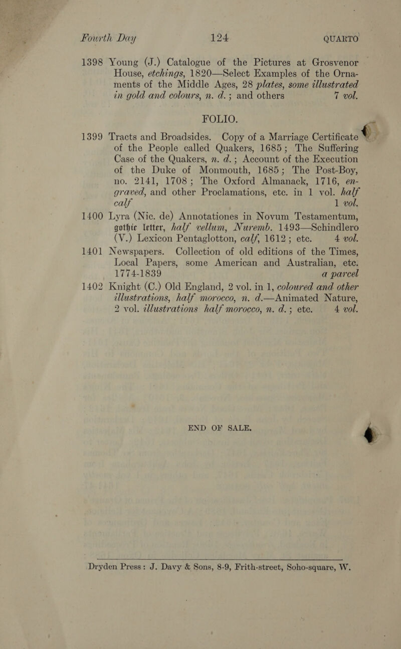 1398 Young (J.) Catalogue of the Pictures at Grosvenor House, etchings, 1820—Select Examples of the Orna- ments of the Middle Ages, 28 plates, some illustrated in gold and colours, n. d.; and others 7 vol. FOLIO. op 1399 Tracts and Broadsides. Copy of a Marriage Certificate € z of the People called Quakers, 1685; The Suffering ' Case of the Quakers, ». d.; Account of the Execution of the Duke of Monmouth, 1685; The Post-Boy, no. 2141, 1708; The Oxford Almanack, 1716, en- graved, and other Proclamations, ete. in 1 vol. half calf 1 vol. 1400 Lyra (Nic. de) Annotationes in Novum Testamentum, gothic letter, half vellum, Nuremb. 1493—Schindlero (V.) Lexicon Pentaglotton, calf, 1612; ete. 4 vol. 1401 Newspapers. Collection of old editions of the Times, Local Papers, some American and Australian, ete. 1774-1839 a parcel 1402 Knight (C.) Old England, 2 vol. in 1, coloured and other illustrations, half morocco, n. d.—Animated Nature, 2 vol. allustrations half morocco, n. d.; ete. 4 vol. END OF SALE. ry  Dryden Press: J. Davy &amp; Sons, 8-9, Frith-street, Soho-square, W.