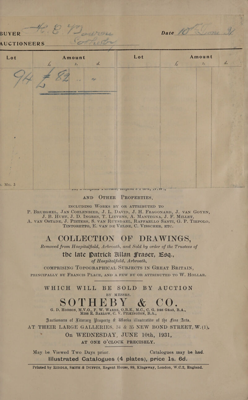  Lot Amount | Lot   £ ‘ % . po Se er oe ——————    e Mu. 3       | | Sey Se eereyveuw UT TWU0, LUOYOrU 8 £ WIN, LV. PV oy AND OTHER PROPERTIES, INCLUDING WORKS BY OR ATTRIBUTED TO P. BRUEGHEL, JAN COELENBIER, J. L. Davin, J. H. FRAGONARD, J. VAN GOYEN, J. B. Huet, J. D. Inerss, T. Litvens, A. Mantrrena, J. F. MILuet, A. VAN OsTADE, J. PretTERS, 8. VAN RUYSDAEL, RAFFAELLO SANTI, G. P. TIEPOLO, TINTORETTO, E. VAN DE VELDE, C. VISSCHER, ETC. A COLLECTION OF DRAWINGS, Removed from Hospitalfield, Arbroath, and Sold by order of the Trustees of the late Patrick Zllan Fraser, sq., of Hospitalfield, Arbroath, COMPRISING TOPOGRAPHICAL SUBJECTS IN GREAT BRITAIN, PRINCIPALLY BY FRANCIS PLACE, AND A FEW BY OR ATTRIBUTED TO W. HOLLAR. WHICH WILL BE SOLD BY AUCTION BY MESSRS. SO eH B We&amp; °C OY G. D. Hosson, M.V.O., F. W. ea O.B.E., M.C., C. G. DES GRAZ, B.A., Miss E. BARLOW, C. V. PILKINGTON, B.A., Auctioneers of Xiterary Property &amp; Works illustrative of the Fine Arts, AT THEIR LARGE GALLERIES, 34 &amp; 35 NEW BOND STREET, W. (1), . On WEDNESDAY, JUNE 10th, 1931, AT ONE O’CLOCK PRECISELY. May be Viewed T'wo Days prior. Catalogues may be had. Illustrated Catalogues (4 plates), price ls. 6d.