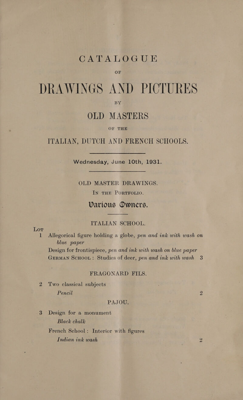 OFr DRAWINGS AND PICTURES OLD MASTERS OF THE ITALIAN, DUTCH AND FRENCH SCHOOLS. Wednesday, June 10th, 1931. OLD MASTER DRAWINGS. InN THE PORTFOLIO. Various Owners.  ITALIAN SCHOOL. Lot 1 Allegorical figure holding a globe, pen and ink with wash on blue paper Design for frontispiece, pen and ink with wash on blue paper GERMAN SCHOOL: Studies of deer, pen and ink with wash 3 FRAGONARD FILS. 2 Two classical subjects Pencil 2 PAJOU. 3 Design for a monument Black chalk French School: Interior with figures