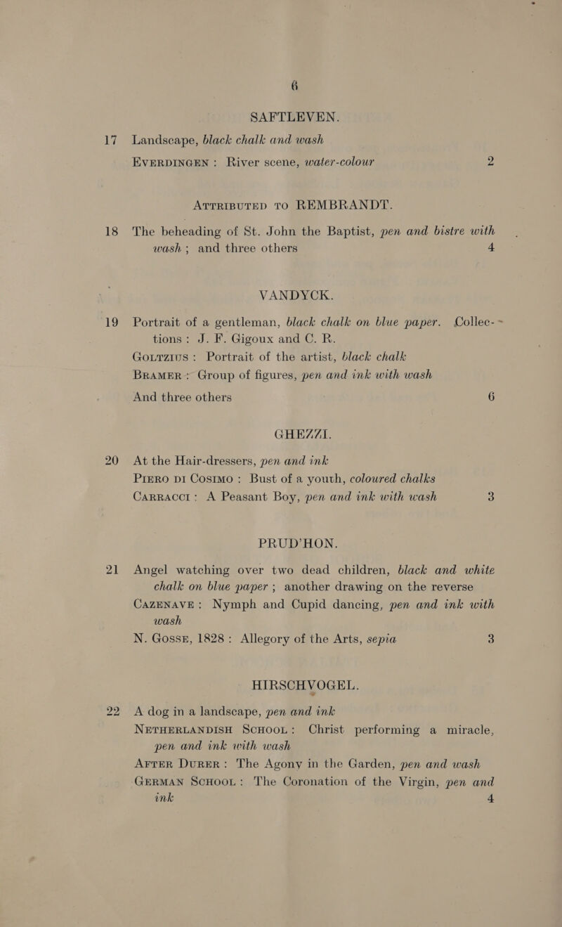 18 19 21 6 SAFTLEVEN. EVERDINGEN: River scene, water-colour ATTRIBUTED TO REMBRANDT. wash ; and three others VANDYCK. + tions: J. F. Gigoux and C. R. Gouttzius : Portrait of the artist, black chalk BrRAMER: Group of figures, pen and ink with wash And three others GHEZZI. At the Hair-dressers, pen and ink PreRo DI Costmo:: Bust of a youth, coloured chalks Carraccr: A Peasant Boy, pen and ink with wash PRUD’ HON. chalk on blue paper ; another drawing on the reverse wash N. Goss, 1828: Allegory of the Arts, sepia HIRSCHVOGEL. A dog in a landscape, pen and ink 3 pen and ink with wash AFTER DurER: The Agony in the Garden, pen and wash ink 4