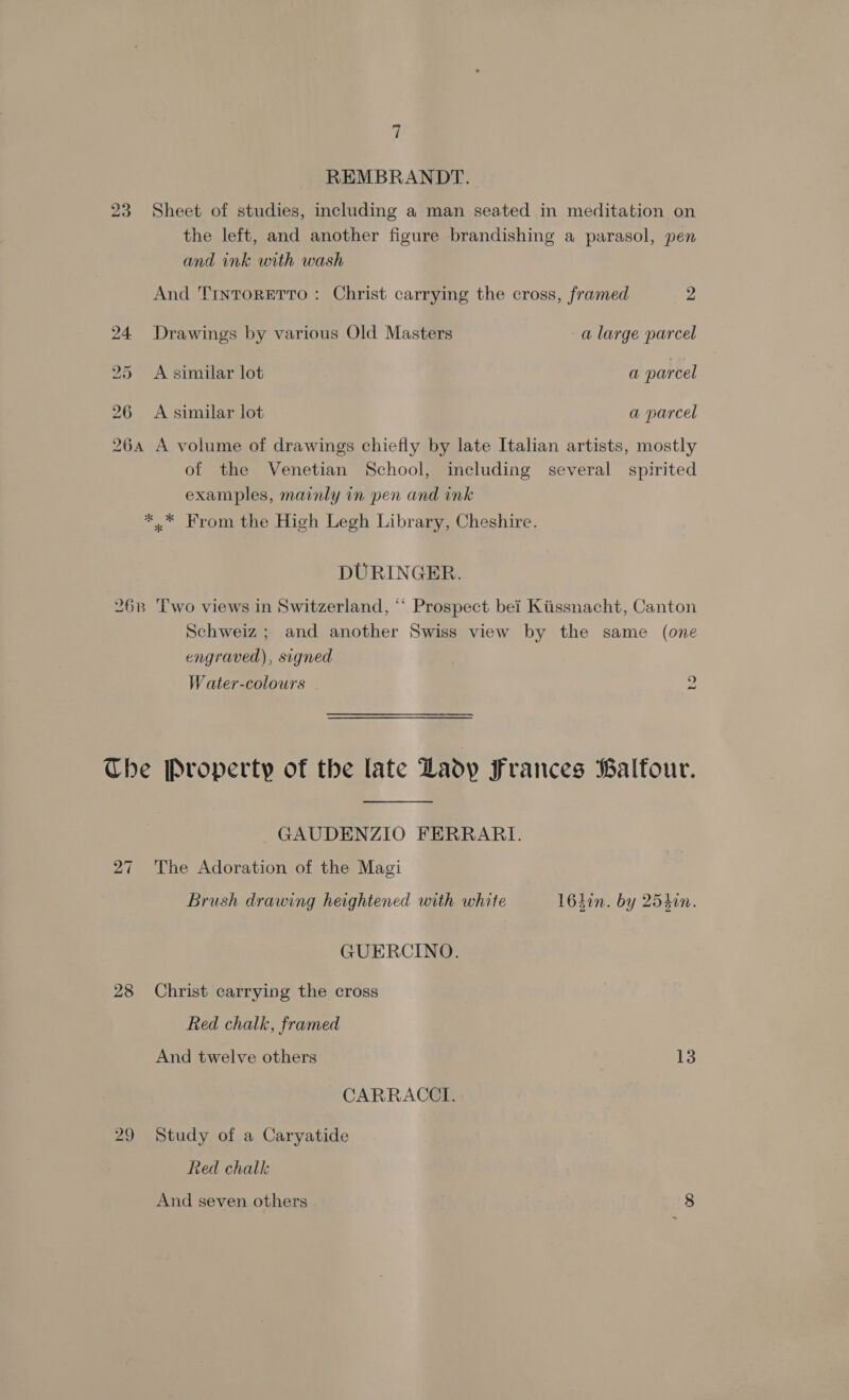 REMBRANDT. 23 Sheet of studies, including a man seated in meditation on the left, and another figure brandishing a parasol, pen and ink with wash And 'TrntorEeTro : Christ carrying the cross, framed 2 24 Drawings by various Old Masters a large parcel 25 <A similar lot a parcel 26 A similar lot a parcel 264 A volume of drawings chiefly by late Italian artists, mostly of the Venetian School, including several spirited examples, mainly in pen and ink *.* From the High Legh Library, Cheshire. DURINGER. 26B ‘Two views in Switzerland, “* Prospect bei Kiissnacht, Canton Schweiz; and another Swiss view by the same (one engraved), signed Water-colours 2 The Property of the late Lady Frances Balfour.  GAUDENZIO FERRARI. 27 The Adoration of the Magi Brush drawing heightened with white 1642n. by 254in. GUERCINO. 28 Christ carrying the cross Red chalk, framed And twelve others 13 CARRACCTI. 29 Study of a Caryatide Red chalk And seven others 8