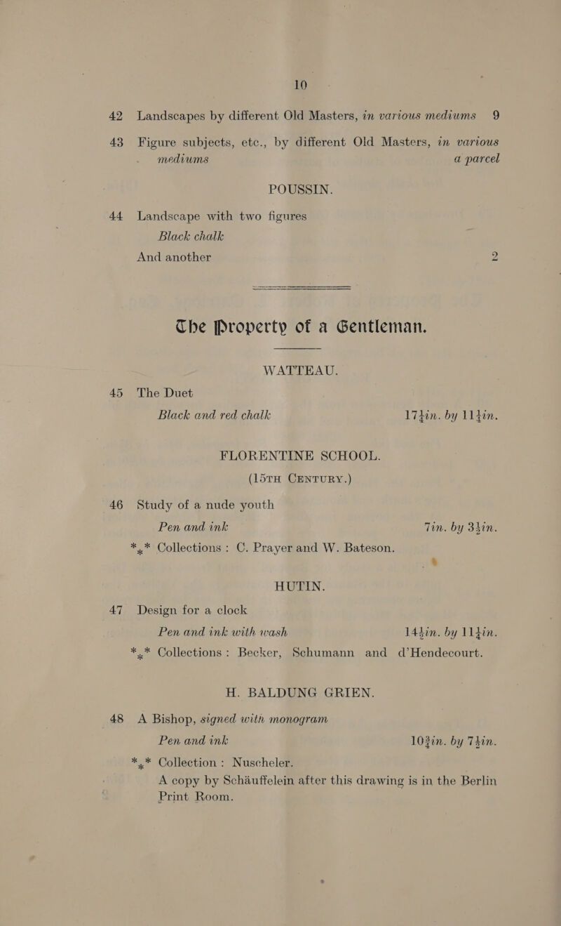 42 Landscapes by different Old Masters, in variows mediums 9 43 Figure subjects, etc., by different Old Masters, in various mediums a parcel POUSSIN. 44 Landscape with two figures Black chalk And another bo SS The Property of a Gentleman.  WATTEAU. 45 The Duet Black and red chalk 174in. by 114in. FLORENTINE SCHOOL. (l5tH CENTURY.) 46 Study of a nude youth Pen and ink Tin. by 3hin. *.* Collections : C. Prayer and W. Bateson. HUTIN. 47 Design for a clock Pen and ink with wash 14din. by 11din. *.* Collections: Becker, Schumann and d’Hendecourt. H. BALDUNG GRIEN. 48 A Bishop, signed with monogram Pen and ink 103in. by Thin. *.* Collection : Nuscheler. A copy by Schauffelein after this drawing is in the Berlin Print Room.