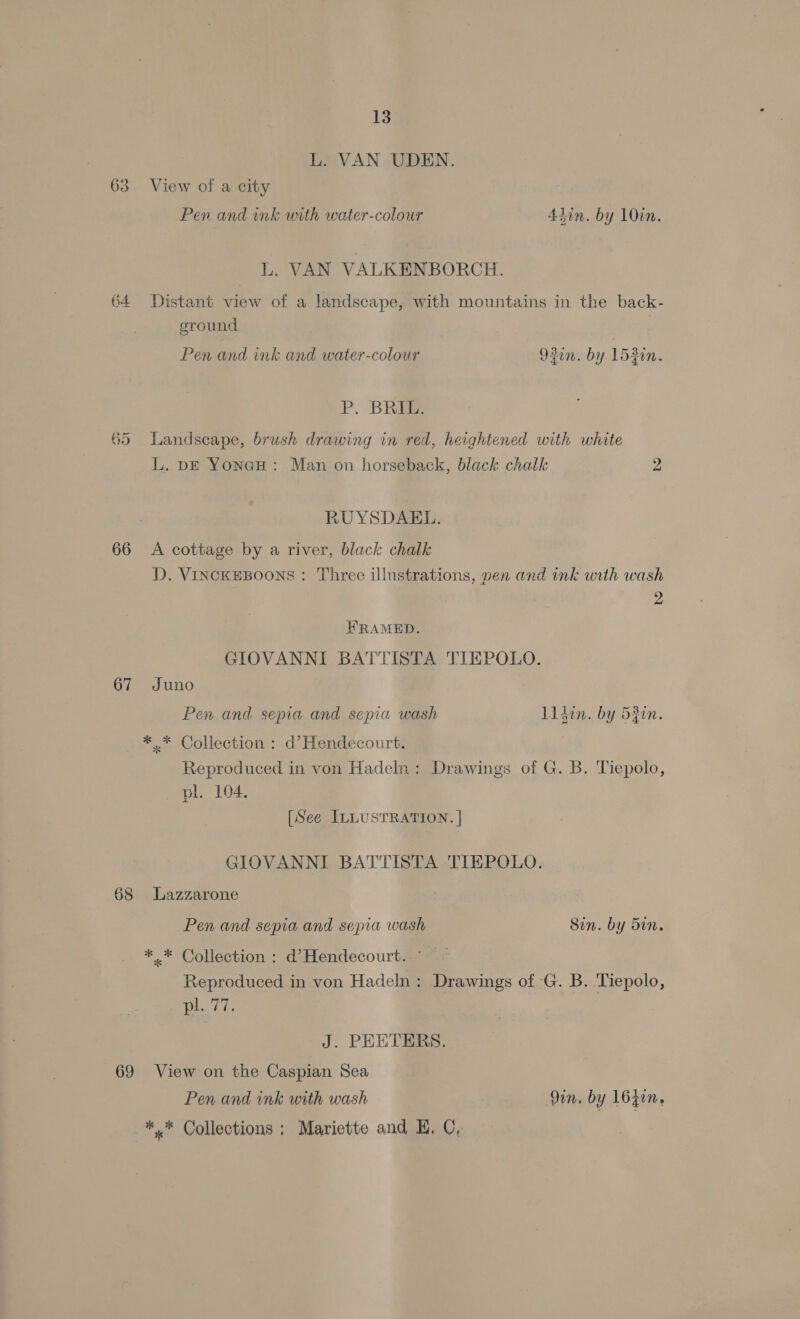 L. VAN UDEN. 63 View of a city Pen and ink with water-colour 4hin. by 10in. L. VAN VALKENBORCH. 64 Distant view of a landscape, with mountains in the back- ground | Pen and ink and water-colour 92in. by 153in. P. BRIE. 65 Landscape, brush drawing in red, heightened with white L. pk YoneH: Man on horseback, black chalk 2 RUYSDAEL. 66 <A cottage by a river, black chalk D. VINCKEBOONS: Three illustrations, yen and ink with wash 2 HRAMED. GIOVANNI BATTISTA TIEPOLO. 67 Juno Pen and sepia and sepia wash lldin. by 53en. * .* Collection : d’Hendecourt. Reproduced in von Hadeln: Drawings of G. B. Tiepolo, pl. 104. [See ILLUSTRATION. | GIOVANNI BATTISTA TIEPOLO. 68 Lazzarone Pen and sepia and sepia wash Sin. by Sin. *..* Collection : d’Hendecourt.. ' Reproduced in von Hadeln : Drawings of -G. B. Tiepolo, iT. J. PEETERS. 69 View on the Caspian Sea Pen and ink with wash 9in. by 16zin, *,* Collections ; Mariette and E. C,