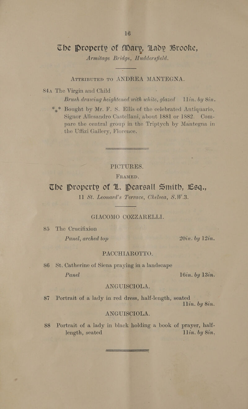 Che Property of “dary, “Lady Brooke, Armitage Bridge, Huddersfield. ATTRIBUTED TO ANDREA MANTEGNA. 84a The Virgin and Child | 7 Brush drawing heightened with white, glazed lin. by 8in. *..* Bought by Mr. F. 8. Ellis of the celebrated Antiquario, Signor Allesandro Castellani, about 1881 or 1882. Com- pare the central group in the Triptych by Mantegna in . the Uffizi Gallery, Florence. PICTURES. FRAMED. The Property of LZ. Pearsall Smith, Esq., 11 St. Leonard’s Terrace, Chelsea, S.W.3. GIACOMO COZZARELLI. 85 The Crucifixion Panel, arched top 20in. by 12in PACCHIAROTTO. 86 St. Catherine of Siena praying in a landscape Panel } l6in. by 13in. ANGUISCIOLA. 87 Portrait of a lady in red dress, half-length, seated — i. Llin. by 80n. ANGUISCIOLA. 88 Portrait of a lady in black holding a book of prayer, half- length, seated Llin. by 80n.