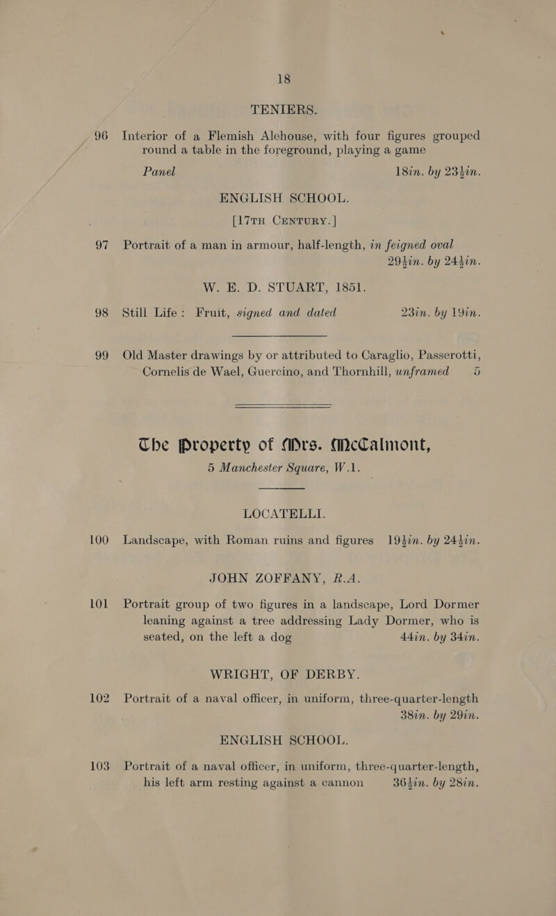 OF 98 99 100 LOL 102 103 18 TENIERS. round a table in the foreground, playing a game Panel 18in. by 23400. ENGLISH SCHOOL. [17TH CENTURY. | Portrait of a man in armour, half-length, in feigned oval 2940n. by 244in. W. E. D. STUART, 1851. Still Life: Fruit, signed and dated 23in. by 1Yin. Old Master drawings by or attributed to Caraglio, Passerotti, Cornelis de Wael, Guercino, and Thornhill, unframed 5  Che Property of Mrs. McCalinont, 5 Manchester Square, W.1. LOCATELLI. Landscape, with Roman ruins and figures 194i. by 243in. JOHN ZOFFANY, &amp;.A. Portrait group of two figures in a landscape, Lord Dormer leaning against a tree addressing Lady Dormer, who is seated, on the left a dog 44in. by 34in. WRIGHT, OF DERBY. Portrait of a naval officer, in uniform, three-quarter-length 38in. by 29in. ENGLISH SCHOOL. Portrait of a naval officer, in uniform, three-quarter-length, his left arm resting against a cannon 35din. by 28in.