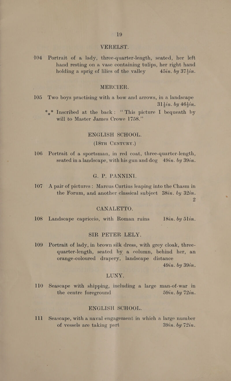 104 106 107 108 109 110 11] 19 VERELST. Portrait of a lady, three-quarter-length, seated, her left hand resting on a vase containing tulips, her right hand holding a sprig of lilies of the valley 45in. by 3Td0n. MERCIER. Two boys practising with a bow and arrows, in a landscape 314in. by 464in. will to Master James Crowe 1758.”’ ENGLISH SCHOOL. (18tH CENTURY.) Portrait of a sportsman, in red coat, three-quarter-length, seated ina landscape, with hisgunanddog 49in. by 39in. G. P. PANNINT. A pair of pictures: Marcus Curtius leaping into the Chasm in the Forum, and another classical subject 38in. by 32in. 2 CANALETTO. Landscape capriccio, with Roman ruins 18in. by 5lin. SIR PETER LELY. Portrait of lady, in brown silk dress, with grey cloak, three- quarter-length, seated by a column, behind her, an orange-coloured drapery, landscape distance 49in. by 39in. LUNY. Seascape with shipping, including a large man-of-war in the centre foreground 59in. by T2in. ENGLISH SCHOOL. Seascape, with a naval engagemen! in which a large number of vessels are taking part 39in. by 72in.
